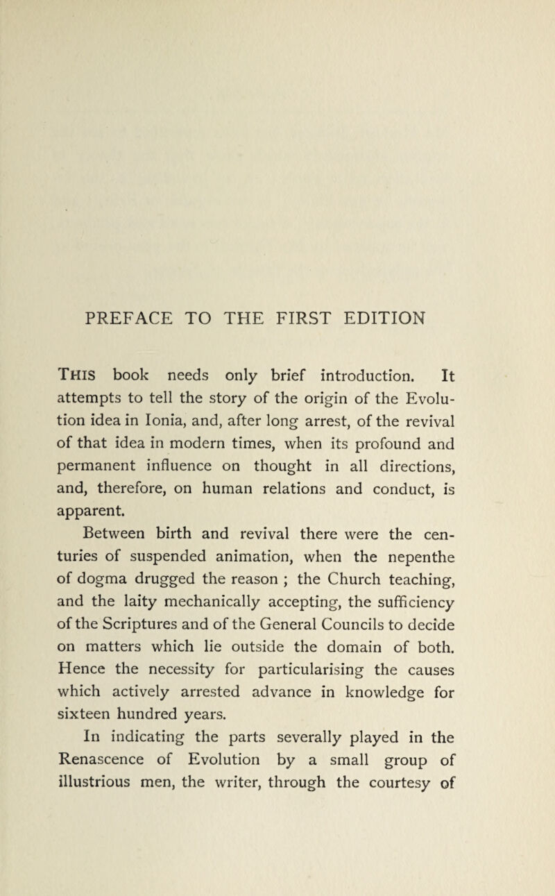 PREFACE TO THE FIRST EDITION This book needs only brief introduction. It attempts to tell the story of the origin of the Evolu¬ tion idea in Ionia, and, after long arrest, of the revival of that idea in modern times, when its profound and permanent influence on thought in all directions, and, therefore, on human relations and conduct, is apparent. Between birth and revival there were the cen¬ turies of suspended animation, when the nepenthe of dogma drugged the reason ; the Church teaching, and the laity mechanically accepting, the sufficiency of the Scriptures and of the General Councils to decide on matters which lie outside the domain of both. Hence the necessity for particularising the causes which actively arrested advance in knowledge for sixteen hundred years. In indicating the parts severally played in the Renascence of Evolution by a small group of illustrious men, the writer, through the courtesy of