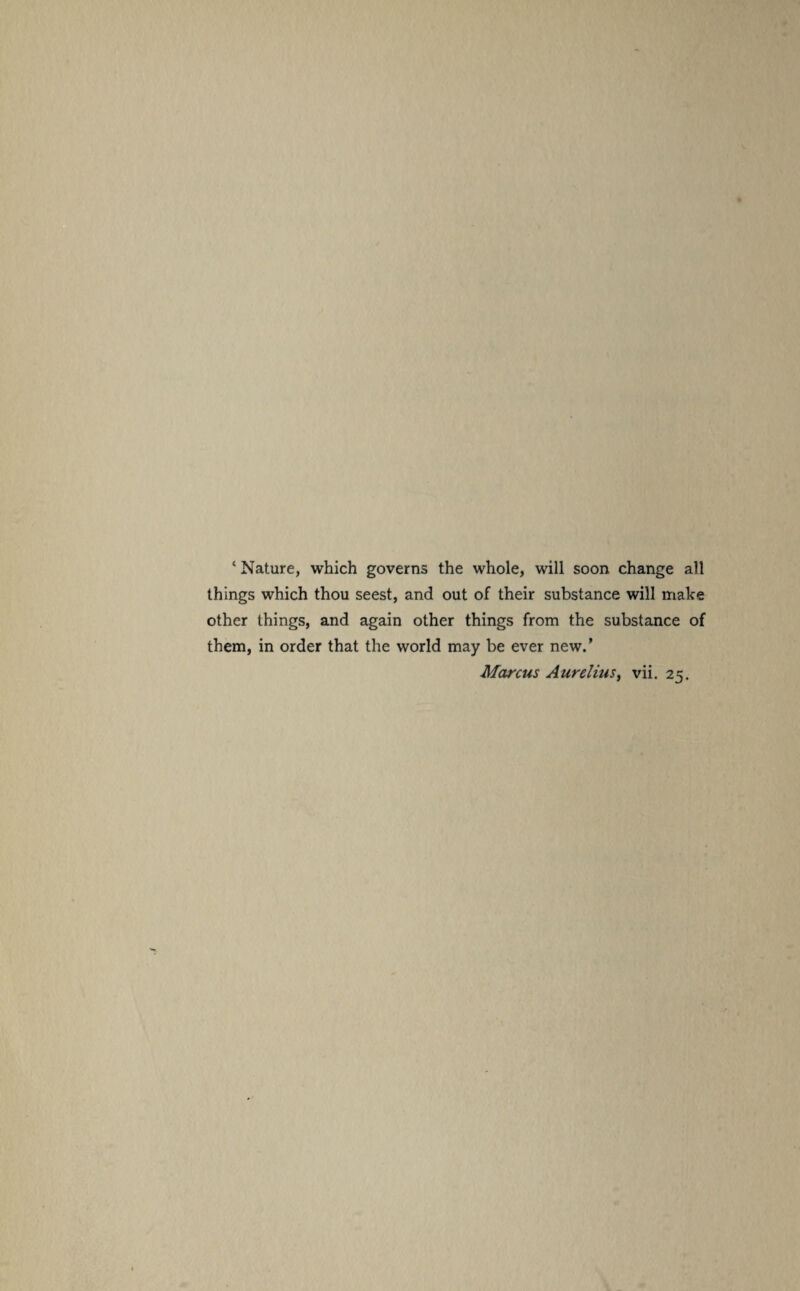 ‘ Nature, which governs the whole, will soon change all things which thou seest, and out of their substance will make other things, and again other things from the substance of them, in order that the world may be ever new.' Marcus Aurelius, vii. 25.