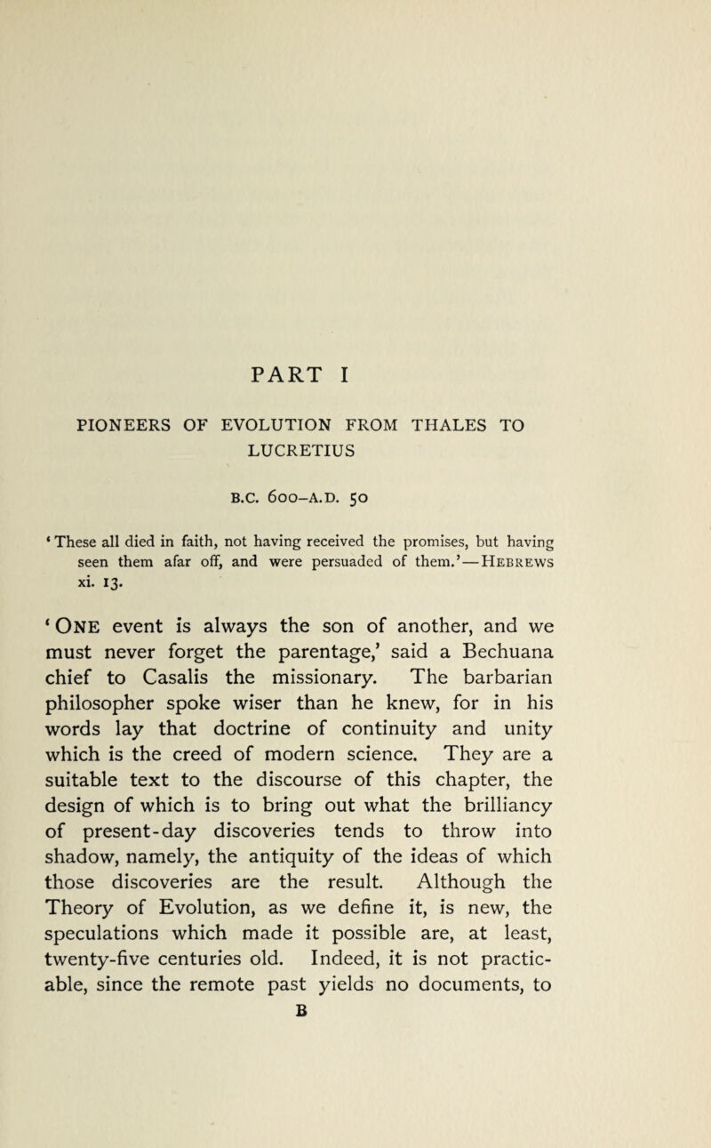 PIONEERS OF EVOLUTION FROM THALES TO LUCRETIUS B.C. 600-A.D. 50 * These all died in faith, not having received the promises, but having seen them afar off, and were persuaded of them.’ — Hebrews xi. 13. ‘ ONE event is always the son of another, and we must never forget the parentage/ said a Bechuana chief to Casalis the missionary. The barbarian philosopher spoke wiser than he knew, for in his words lay that doctrine of continuity and unity which is the creed of modern science. They are a suitable text to the discourse of this chapter, the design of which is to bring out what the brilliancy of present-day discoveries tends to throw into shadow, namely, the antiquity of the ideas of which those discoveries are the result. Although the Theory of Evolution, as we define it, is new, the speculations which made it possible are, at least, twenty-five centuries old. Indeed, it is not practic¬ able, since the remote past yields no documents, to B