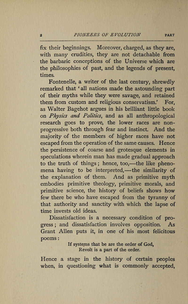 fix their beginnings. Moreover, charged, as they are, with many crudities, they are not detachable from the barbaric conceptions of the Universe which are the philosophies of past, and the legends of present, times. Fontenelle, a writer of the last century, shrewdly remarked that ‘ all nations made the astounding part of their myths while they were savage, and retained them from custom and religious conservatism.’ For, as Walter Bagehot argues in his brilliant little book on Physics and Politics, and as all anthropological research goes to prove, the lower races are non- progressive both through fear and instinct. And the majority of the members of higher races have not escaped from the operation of the same causes. Hence the persistence of coarse and grotesque elements in speculations wherein man has made gradual approach to the truth of things ; hence, too,—the like pheno¬ mena having to be interpreted,—the similarity of the explanation of them. And as primitive myth embodies primitive theology, primitive morals, and primitive science, the history of beliefs shows how few there be who have escaped from the tyranny of that authority and sanctity with which the lapse of time invests old ideas. Dissatisfaction is a necessary condition of pro¬ gress ; and dissatisfaction involves opposition. As Grant Allen puts it, in one of his most felicitous poems: If systems that be are the order of God, Revolt is a part of the order. Hence a stage in the history of certain peoples when, in questioning what is commonly accepted,