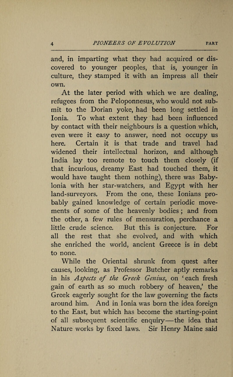 and, in imparting what they had acquired or dis¬ covered to younger peoples, that is, younger in culture, they stamped it with an impress all their own. At the later period with which we are dealing, refugees from the Peloponnesus, who would not sub¬ mit to the Dorian yoke, had been long settled in Ionia. To what extent they had been influenced by contact with their neighbours is a question which, even were it easy to answer, need not occupy us here. Certain it is that trade and travel had widened their intellectual horizon, and although India lay too remote to touch them closely (if that incurious, dreamy East had touched them, it would have taught them nothing), there was Baby¬ lonia with her star-watchers, and Egypt with her land-surveyors. From the one, these Ionians pro¬ bably gained knowledge of certain periodic move¬ ments of some of the heavenly bodies ; and from the other, a few rules of mensuration, perchance a little crude science. But this is conjecture. For all the rest that she evolved, and with which she enriched the world, ancient Greece is in debt to none. While the Oriental shrunk from quest after causes, looking, as Professor Butcher aptly remarks in his Aspects of the Greek Genius, on ‘ each fresh gain of earth as so much robbery of heaven/ the Greek eagerly sought for the law governing the facts around him. And in Ionia was born the idea foreign to the East, but which has become the starting-point of all subsequent scientific enquiry—the idea that Nature works by fixed laws. Sir Henry Maine said