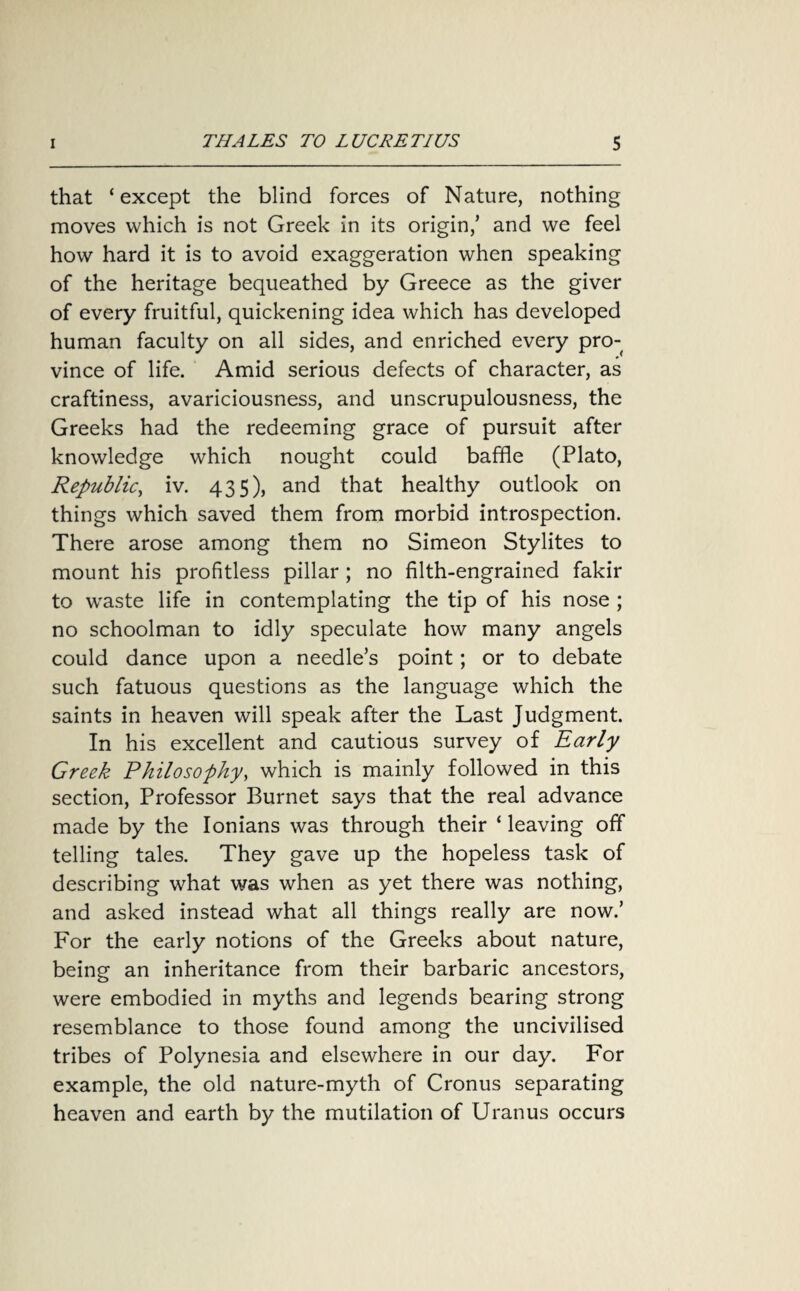 that ‘except the blind forces of Nature, nothing moves which is not Greek in its origin,’ and we feel how hard it is to avoid exaggeration when speaking of the heritage bequeathed by Greece as the giver of every fruitful, quickening idea which has developed human faculty on all sides, and enriched every pro¬ vince of life. Amid serious defects of character, as craftiness, avariciousness, and unscrupulousness, the Greeks had the redeeming grace of pursuit after knowledge which nought could baffle (Plato, Republic, iv. 435), and that healthy outlook on things which saved them from morbid introspection. There arose among them no Simeon Stylites to mount his profitless pillar ; no filth-engrained fakir to waste life in contemplating the tip of his nose ; no schoolman to idly speculate how many angels could dance upon a needle’s point; or to debate such fatuous questions as the language which the saints in heaven will speak after the Last Judgment. In his excellent and cautious survey of Early Greek Philosophy, which is mainly followed in this section, Professor Burnet says that the real advance made by the Ionians was through their ‘ leaving off telling tales. They gave up the hopeless task of describing what was when as yet there was nothing, and asked instead what all things really are now.’ For the early notions of the Greeks about nature, being an inheritance from their barbaric ancestors, were embodied in myths and legends bearing strong resemblance to those found among the uncivilised tribes of Polynesia and elsewhere in our day. For example, the old nature-myth of Cronus separating heaven and earth by the mutilation of Uranus occurs