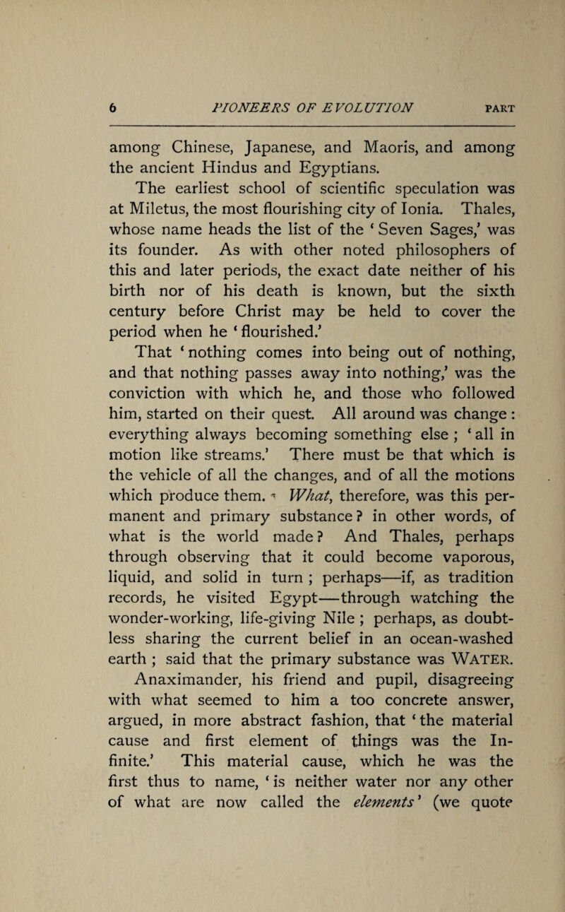 among Chinese, Japanese, and Maoris, and among the ancient Hindus and Egyptians. The earliest school of scientific speculation was at Miletus, the most flourishing city of Ionia. Thales, whose name heads the list of the * Seven Sages/ was its founder. As with other noted philosophers of this and later periods, the exact date neither of his birth nor of his death is known, but the sixth century before Christ may be held to cover the period when he ‘ flourished/ That ‘ nothing comes into being out of nothing, and that nothing passes away into nothing/ was the conviction with which he, and those who followed him, started on their quest. All around was change : everything always becoming something else ; ‘ all in motion like streams.’ There must be that which is the vehicle of all the changes, and of all the motions which produce them. « What, therefore, was this per¬ manent and primary substance ? in other words, of what is the world made ? And Thales, perhaps through observing that it could become vaporous, liquid, and solid in turn ; perhaps—if, as tradition records, he visited Egypt—through watching the wonder-working, life-giving Nile ; perhaps, as doubt¬ less sharing the current belief in an ocean-washed earth ; said that the primary substance was WATER. Anaximander, his friend and pupil, disagreeing with what seemed to him a too concrete answer, argued, in more abstract fashion, that ‘ the material cause and first element of things was the In¬ finite.’ This material cause, which he was the first thus to name, ‘ is neither water nor any other of what are now called the elements ’ (we quote