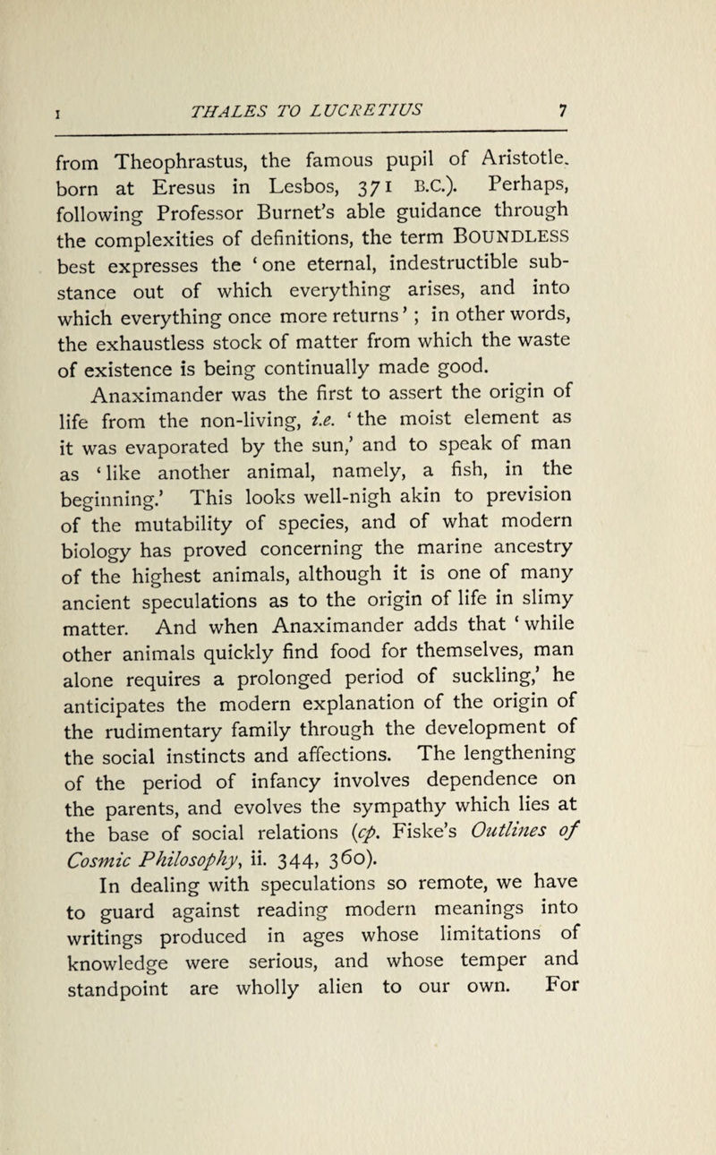 from Theophrastus, the famous pupil of Aristotle, born at Eresus in Lesbos, 371 B.C.). Perhaps, following Professor Burnet’s able guidance through the complexities of definitions, the term BOUNDLESS best expresses the ‘one eternal, indestructible sub¬ stance out of which everything arises, and into which everything once more returns ’ ; in other words, the exhaustless stock of matter from which the waste of existence is being continually made good. Anaximander was the first to assert the origin of life from the non-living, i.e. ‘the moist element as it was evaporated by the sun/ and to speak of man as ‘ like another animal, namely, a fish, in the beginning/ This looks well-nigh akin to prevision of the mutability of species, and of what modern biology has proved concerning the marine ancestry of the highest animals, although it is one of many ancient speculations as to the origin of life in slimy matter. And when Anaximander adds that ‘ while other animals quickly find food for themselves, man alone requires a prolonged period of suckling/ he anticipates the modern explanation of the origin of the rudimentary family through the development of the social instincts and affections. The lengthening of the period of infancy involves dependence on the parents, and evolves the sympathy which lies at the base of social relations (<cp. Fiske’s Outlines of Cosmic Philosophy, ii. 344, 3 60). In dealing with speculations so remote, we have to guard against reading modern meanings into writings produced in ages whose limitations of knowledge were serious, and whose temper and standpoint are wholly alien to our own. For