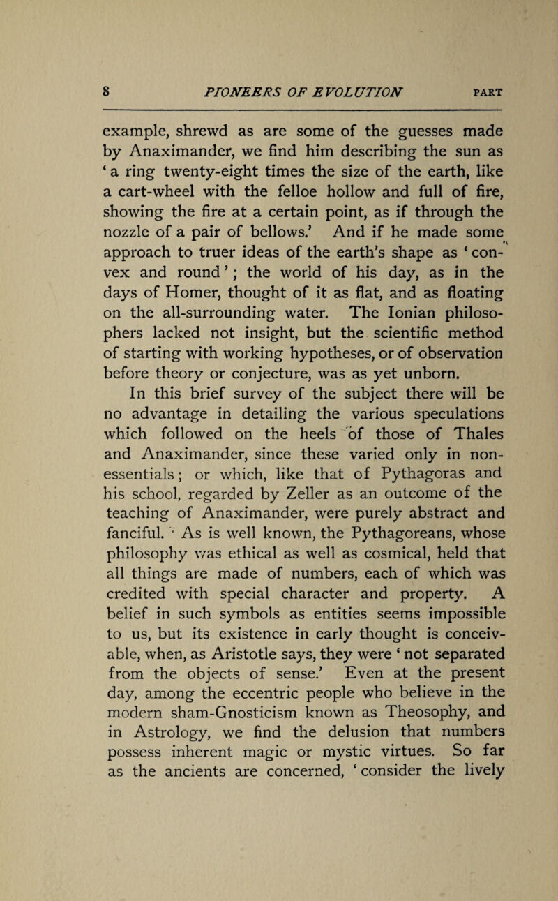 example, shrewd as are some of the guesses made by Anaximander, we find him describing the sun as ‘ a ring twenty-eight times the size of the earth, like a cart-wheel with the felloe hollow and full of fire, showing the fire at a certain point, as if through the nozzle of a pair of bellows.’ And if he made some approach to truer ideas of the earth’s shape as ‘ con¬ vex and round ’; the world of his day, as in the days of Homer, thought of it as flat, and as floating on the all-surrounding water. The Ionian philoso¬ phers lacked not insight, but the scientific method of starting with working hypotheses, or of observation before theory or conjecture, was as yet unborn. In this brief survey of the subject there will be no advantage in detailing the various speculations which followed on the heels of those of Thales and Anaximander, since these varied only in non- essentials ; or which, like that of Pythagoras and his school, regarded by Zeller as an outcome of the teaching of Anaximander, were purely abstract and fanciful. As is well known, the Pythagoreans, whose philosophy was ethical as well as cosmical, held that all things are made of numbers, each of which was credited with special character and property. A belief in such symbols as entities seems impossible to us, but its existence in early thought is conceiv¬ able, when, as Aristotle says, they were ‘ not separated from the objects of sense.’ Even at the present day, among the eccentric people who believe in the modern sham-Gnosticism known as Theosophy, and in Astrology, we find the delusion that numbers possess inherent magic or mystic virtues. So far as the ancients are concerned, ‘ consider the lively