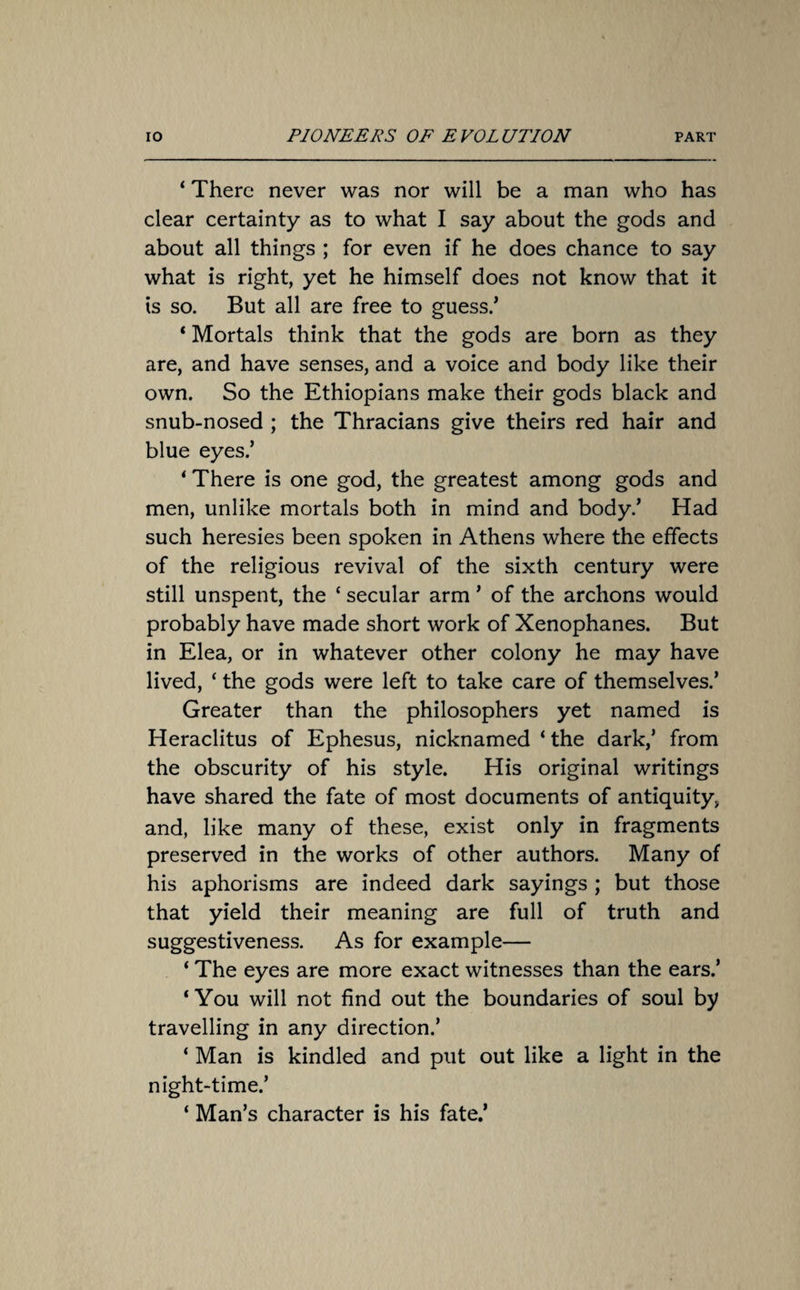 ‘ There never was nor will be a man who has clear certainty as to what I say about the gods and about all things ; for even if he does chance to say what is right, yet he himself does not know that it is so. But all are free to guess/ * Mortals think that the gods are born as they are, and have senses, and a voice and body like their own. So the Ethiopians make their gods black and snub-nosed ; the Thracians give theirs red hair and blue eyes/ ‘ There is one god, the greatest among gods and men, unlike mortals both in mind and body/ Had such heresies been spoken in Athens where the effects of the religious revival of the sixth century were still unspent, the ‘ secular arm ’ of the archons would probably have made short work of Xenophanes. But in Elea, or in whatever other colony he may have lived, ‘ the gods were left to take care of themselves/ Greater than the philosophers yet named is Heraclitus of Ephesus, nicknamed ‘ the dark/ from the obscurity of his style. His original writings have shared the fate of most documents of antiquity, and, like many of these, exist only in fragments preserved in the works of other authors. Many of his aphorisms are indeed dark sayings ; but those that yield their meaning are full of truth and suggestiveness. As for example— ‘ The eyes are more exact witnesses than the ears/ ‘You will not find out the boundaries of soul by travelling in any direction/ ‘ Man is kindled and put out like a light in the night-time/ ‘ Man’s character is his fate/