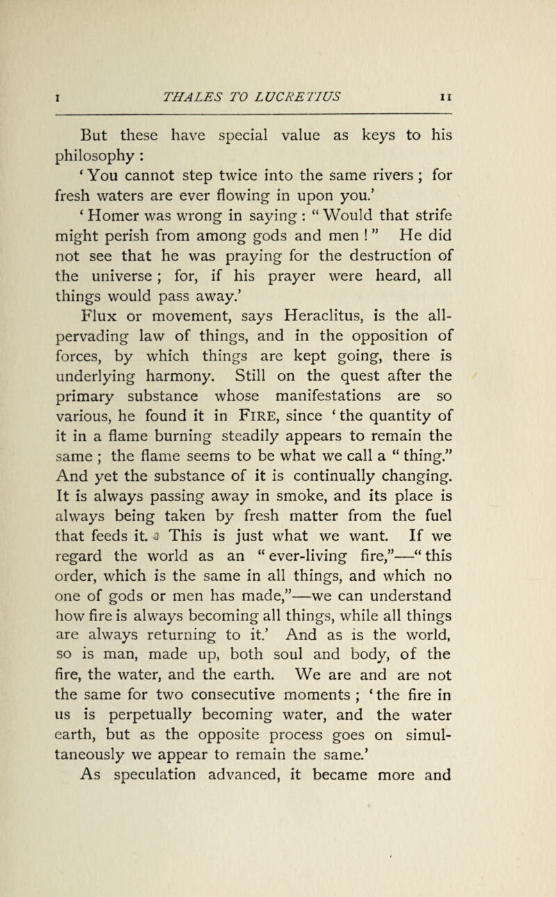 But these have special value as keys to his philosophy : 4 You cannot step twice into the same rivers ; for fresh waters are ever flowing in upon you.’ ‘ Homer was wrong in saying : “ Would that strife might perish from among gods and men ! ” He did not see that he was praying for the destruction of the universe ; for, if his prayer were heard, all things would pass away.’ Flux or movement, says Heraclitus, is the all- pervading law of things, and in the opposition of forces, by which things are kept going, there is underlying harmony. Still on the quest after the primary substance whose manifestations are so various, he found it in Fire, since ‘ the quantity of it in a flame burning steadily appears to remain the same ; the flame seems to be what we call a “ thing.” And yet the substance of it is continually changing. It is always passing away in smoke, and its place is always being taken by fresh matter from the fuel that feeds it. a This is just what we want. If we regard the world as an “ ever-living fire,”—“ this order, which is the same in all things, and which no one of gods or men has made,”—we can understand how fire is always becoming all things, while all things are always returning to it/ And as is the world, so is man, made up, both soul and body, of the fire, the water, and the earth. We are and are not the same for two consecutive moments ; ‘ the fire in us is perpetually becoming water, and the water earth, but as the opposite process goes on simul¬ taneously we appear to remain the same/ As speculation advanced, it became more and