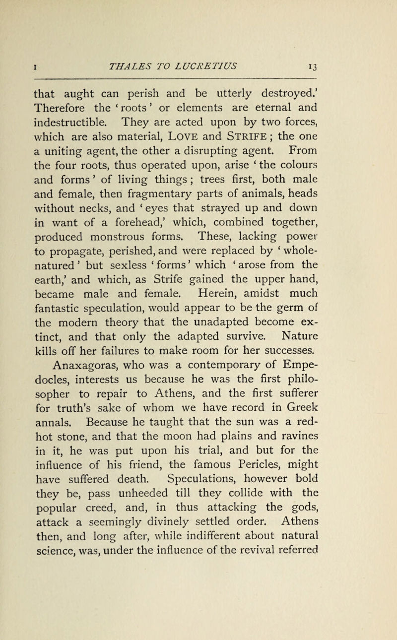 that aught can perish and be utterly destroyed.’ Therefore the ‘ roots ’ or elements are eternal and indestructible. They are acted upon by two forces, which are also material, LOVE and STRIFE; the one a uniting agent, the other a disrupting agent. From the four roots, thus operated upon, arise ‘ the colours and forms ’ of living things ; trees first, both male and female, then fragmentary parts of animals, heads without necks, and ‘ eyes that strayed up and down in want of a forehead/ which, combined together, produced monstrous forms. These, lacking power to propagate, perished, and were replaced by ‘ whole- natured ’ but sexless ‘ forms ’ which ‘ arose from the earth/ and which, as Strife gained the upper hand, became male and female. Herein, amidst much fantastic speculation, would appear to be the germ of the modern theory that the unadapted become ex¬ tinct, and that only the adapted survive. Nature kills off her failures to make room for her successes. Anaxagoras, who was a contemporary of Empe¬ docles, interests us because he was the first philo¬ sopher to repair to Athens, and the first sufferer for truth’s sake of whom we have record in Greek annals. Because he taught that the sun was a red- hot stone, and that the moon had plains and ravines in it, he was put upon his trial, and but for the influence of his friend, the famous Pericles, might have suffered death. Speculations, however bold they be, pass unheeded till they collide with the popular creed, and, in thus attacking the gods, attack a seemingly divinely settled order. Athens then, and long after, while indifferent about natural science, was, under the influence of the revival referred