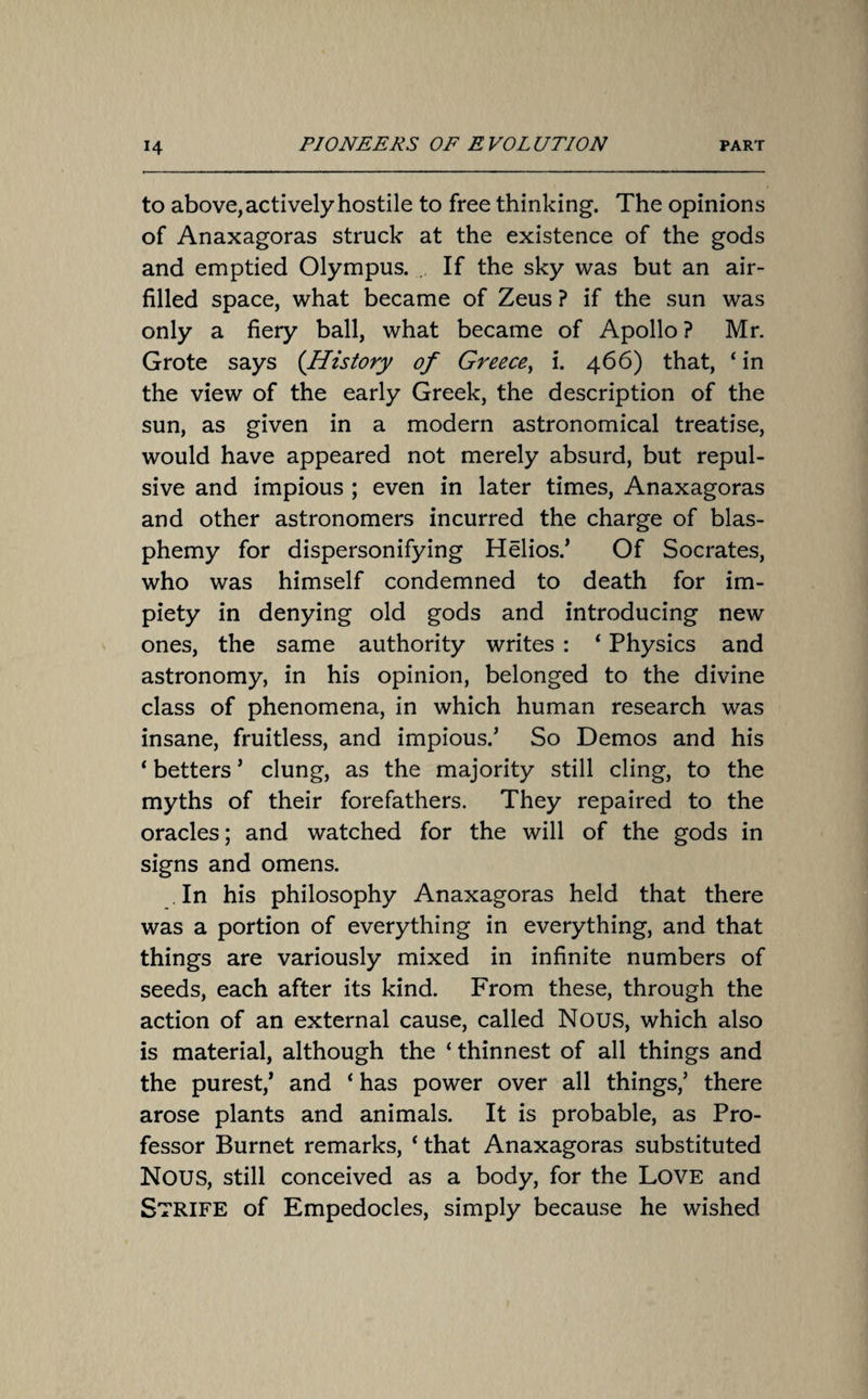 to above, actively hostile to free thinking. The opinions of Anaxagoras struck at the existence of the gods and emptied Olympus. If the sky was but an air- filled space, what became of Zeus ? if the sun was only a fiery ball, what became of Apollo ? Mr. Grote says (History of Greece, i. 466) that, ‘ in the view of the early Greek, the description of the sun, as given in a modern astronomical treatise, would have appeared not merely absurd, but repul¬ sive and impious ; even in later times, Anaxagoras and other astronomers incurred the charge of blas¬ phemy for dispersonifying Helios.’ Of Socrates, who was himself condemned to death for im¬ piety in denying old gods and introducing new ones, the same authority writes : ‘ Physics and astronomy, in his opinion, belonged to the divine class of phenomena, in which human research was insane, fruitless, and impious.’ So Demos and his ‘ betters ’ clung, as the majority still cling, to the myths of their forefathers. They repaired to the oracles; and watched for the will of the gods in signs and omens. . In his philosophy Anaxagoras held that there was a portion of everything in everything, and that things are variously mixed in infinite numbers of seeds, each after its kind. From these, through the action of an external cause, called Nous, which also is material, although the ‘ thinnest of all things and the purest,’ and ‘ has power over all things,’ there arose plants and animals. It is probable, as Pro¬ fessor Burnet remarks, ‘ that Anaxagoras substituted NOUS, still conceived as a body, for the LOVE and Strife of Empedocles, simply because he wished
