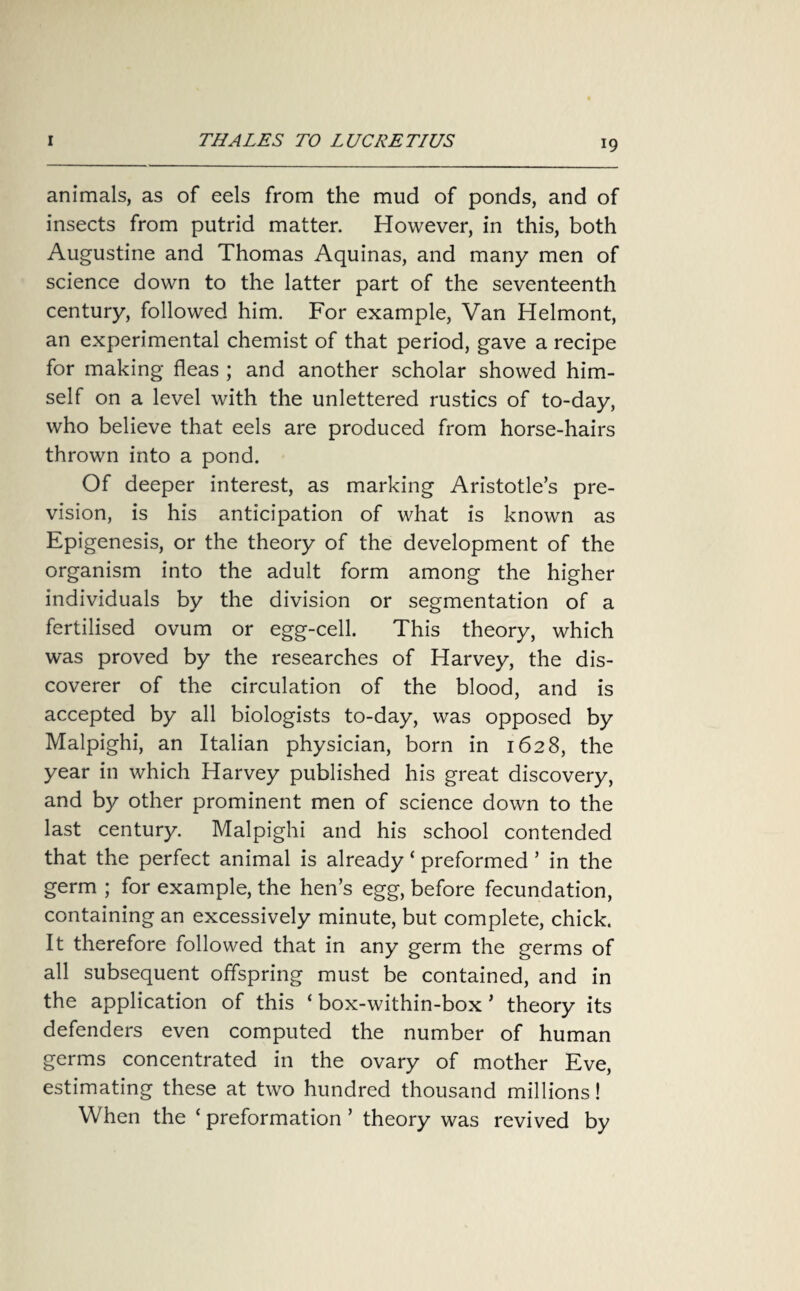 animals, as of eels from the mud of ponds, and of insects from putrid matter. However, in this, both Augustine and Thomas Aquinas, and many men of science down to the latter part of the seventeenth century, followed him. For example, Van Helmont, an experimental chemist of that period, gave a recipe for making fleas ; and another scholar showed him¬ self on a level with the unlettered rustics of to-day, who believe that eels are produced from horse-hairs thrown into a pond. Of deeper interest, as marking Aristotle’s pre¬ vision, is his anticipation of what is known as Epigenesis, or the theory of the development of the organism into the adult form among the higher individuals by the division or segmentation of a fertilised ovum or egg-cell. This theory, which was proved by the researches of Harvey, the dis¬ coverer of the circulation of the blood, and is accepted by all biologists to-day, was opposed by Malpighi, an Italian physician, born in 1628, the year in which Harvey published his great discovery, and by other prominent men of science down to the last century. Malpighi and his school contended that the perfect animal is already ‘ preformed ’ in the germ ; for example, the hen’s egg, before fecundation, containing an excessively minute, but complete, chick. It therefore followed that in any germ the germs of all subsequent offspring must be contained, and in the application of this ‘ box-within-box ’ theory its defenders even computed the number of human germs concentrated in the ovary of mother Eve, estimating these at two hundred thousand millions! When the ‘ preformation ’ theory was revived by