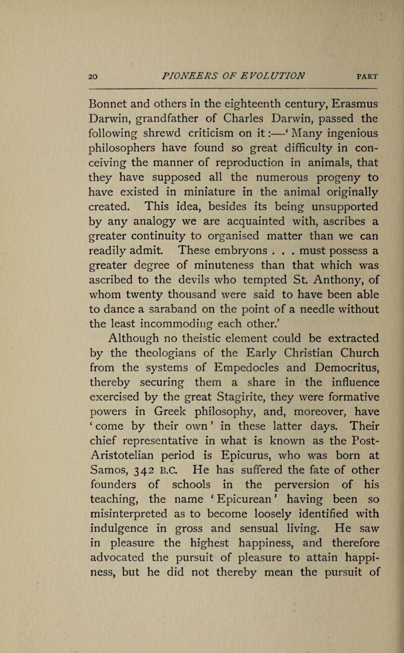 Bonnet and others in the eighteenth century, Erasmus Darwin, grandfather of Charles Darwin, passed the following shrewd criticism on it:—‘ Many ingenious philosophers have found so great difficulty in con¬ ceiving the manner of reproduction in animals, that they have supposed all the numerous progeny to have existed in miniature in the animal originally created. This idea, besides its being unsupported by any analogy we are acquainted with, ascribes a greater continuity to organised matter than we can readily admit. These embryons . . . must possess a greater degree of minuteness than that which was ascribed to the devils who tempted St. Anthony, of whom twenty thousand were said to have been able to dance a saraband on the point of a needle without the least incommoding each other.’ Although no theistic element could be extracted by the theologians of the Early Christian Church from the systems of Empedocles and Democritus, thereby securing them a share in the influence exercised by the great Stagirite, they were formative powers in Greek philosophy, and, moreover, have ‘ come by their own ’ in these latter days. Their chief representative in what is known as the Post- Aristotelian period is Epicurus, who was born at Samos, 342 B.C. He has suffered the fate of other founders of schools in the perversion of his teaching, the name ‘ Epicurean ’ having been so misinterpreted as to become loosely identified with indulgence in gross and sensual living. He saw in pleasure the highest happiness, and therefore advocated the pursuit of pleasure to attain happi¬ ness, but he did not thereby mean the pursuit of