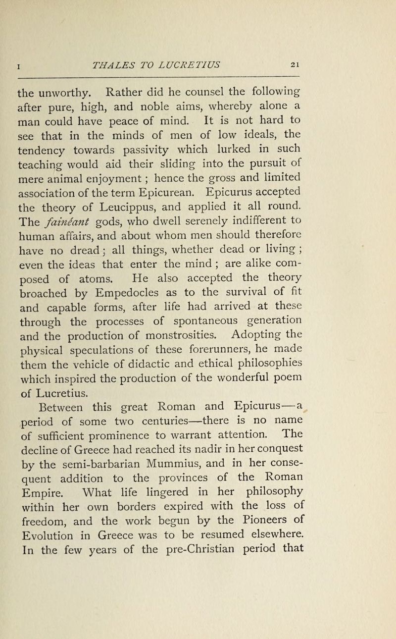 the unworthy. Rather did he counsel the following after pure, high, and noble aims, whereby alone a man could have peace of mind. It is not hard to see that in the minds of men of low ideals, the tendency towards passivity which lurked in such teaching would aid their sliding into the pursuit of mere animal enjoyment; hence the gross and limited association of the term Epicurean. Epicurus accepted the theory of Leucippus, and applied it all round. The fainiant gods, who dwell serenely indifferent to human affairs, and about whom men should therefore have no dread; all things, whether dead or living ; even the ideas that enter the mind ; are alike com¬ posed of atoms. He also accepted the theory broached by Empedocles as to the survival of fit and capable forms, after life had arrived at these through the processes of spontaneous generation and the production of monstrosities. Adopting the physical speculations of these forerunners, he made them the vehicle of didactic and ethical philosophies which inspired the production of the wonderful poem of Lucretius. Between this great Roman and Epicurus—a period of some two centuries—there is no name of sufficient prominence to warrant attention. The decline of Greece had reached its nadir in her conquest by the semi-barbarian Mummius, and in her conse¬ quent addition to the provinces of the Roman Empire. What life lingered in her philosophy within her own borders expired with the loss of freedom, and the work begun by the Pioneers of Evolution in Greece was to be resumed elsewhere. In the few years of the pre-Christian period that