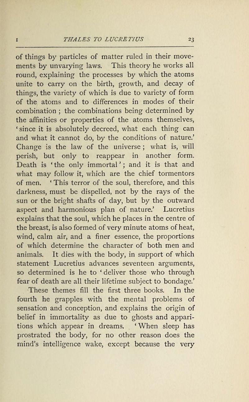 of things by particles of matter ruled in their move¬ ments by unvarying laws. This theory he works all round, explaining the processes by which the atoms unite to carry on the birth, growth, and decay of things, the variety of which is due to variety of form of the atoms and to differences in modes of their combination ; the combinations being determined by the affinities or properties of the atoms themselves, ‘ since it is absolutely decreed, what each thing can and what it cannot do, by the conditions of nature.’ Change is the law of the universe ; what is, will perish, but only to reappear in another form. Death is ‘ the only immortal ’; and it is that and what may follow it, which are the chief tormentors of men. ‘ This terror of the soul, therefore, and this darkness, must be dispelled, not by the rays of the sun or the bright shafts of day, but by the outward aspect and harmonious plan of nature.’ Lucretius explains that the soul, which he places in the centre of the breast, is also formed of very minute atoms of heat, wind, calm air, and a finer essence, the proportions of which determine the character of both men and animals. It dies with the body, in support of which statement Lucretius advances seventeen arguments, so determined is he to ‘ deliver those who through fear of death are all their lifetime subject to bondage.’ These themes fill the first three books. In the fourth he grapples with the mental problems of sensation and conception, and explains the origin of belief in immortality as due to ghosts and appari¬ tions which appear in dreams. ‘ When sleep has prostrated the body, for no other reason does the mind’s intelligence wake, except because the very
