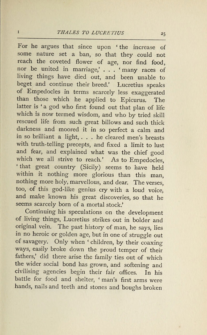 25 For he argues that since upon ‘ the increase of some nature set a ban, so that they could not reach the coveted flower of age, nor find food, nor be united in marriage/ . . . ‘ many races of living things have died out, and been unable to beget and continue their breed.’ Lucretius speaks of Empedocles in terms scarcely less exaggerated than those which he applied to Epicurus. The latter is ‘ a god who first found out that plan of life which is now termed wisdom, and who by tried skill rescued life from such great billows and such thick darkness and moored it in so perfect a calm and in so brilliant a light, ... he cleared men’s breasts with truth-telling precepts, and fixed a limit to lust and fear, and explained what was the chief good which we all strive to reach.’ As to Empedocles, ‘ that great country (Sicily) seems to have held within it nothing more glorious than this man, nothing more holy, marvellous, and dear. The verses, too, of this god-like genius cry with a loud voice, and make known his great discoveries, so that he seems scarcely born of a mortal stock.’ Continuing his speculations on the development of living things, Lucretius strikes out in bolder and original vein. The past history of man, he says, lies in no heroic or golden age, but in one of struggle out of savagery. Only when ‘ children, by their coaxing ways, easily broke down the proud temper of their fathers,’ did there arise the family ties out of which the wider social bond has grown, and softening and civilising agencies begin their fair offices. In his battle for food and shelter, ‘ man’s first arms were hands, nails and teeth and stones and boughs broken