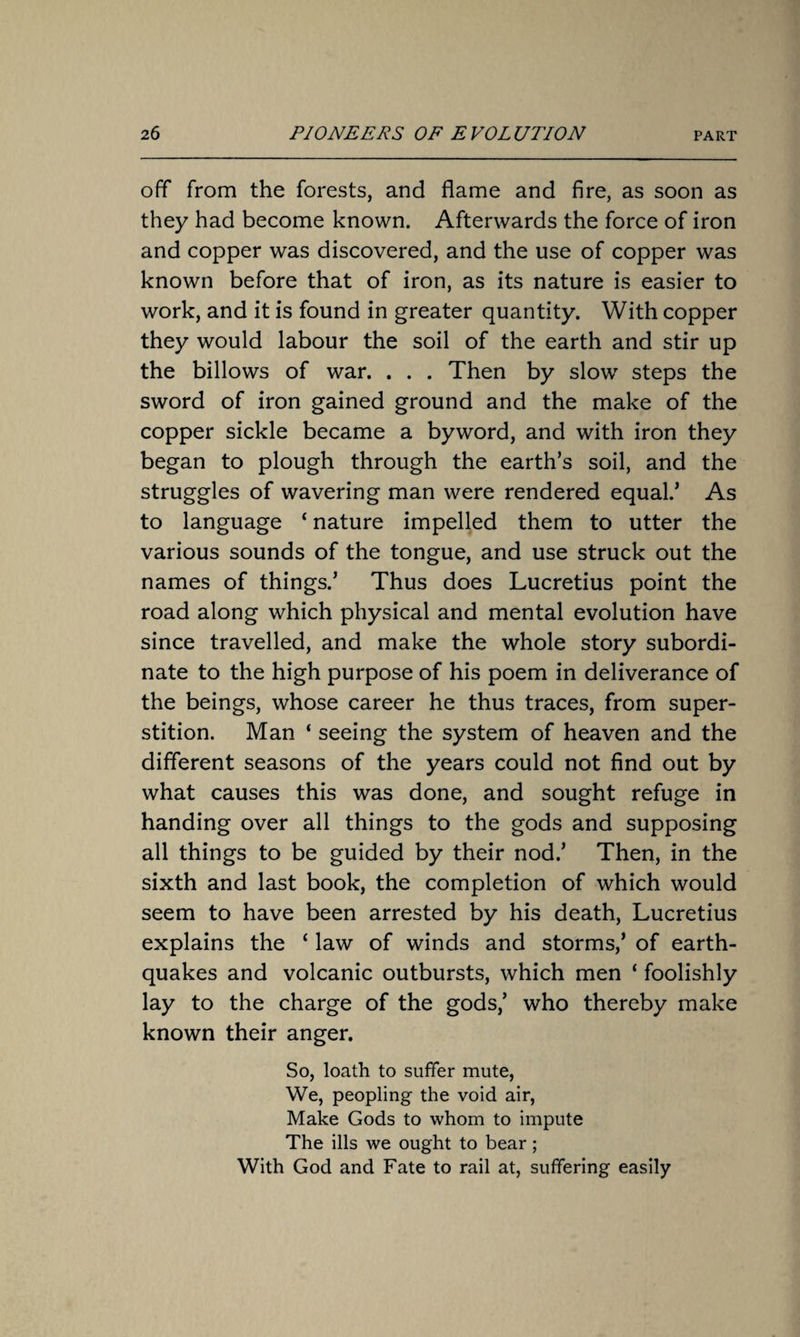 off from the forests, and flame and fire, as soon as they had become known. Afterwards the force of iron and copper was discovered, and the use of copper was known before that of iron, as its nature is easier to work, and it is found in greater quantity. With copper they would labour the soil of the earth and stir up the billows of war. . . . Then by slow steps the sword of iron gained ground and the make of the copper sickle became a byword, and with iron they began to plough through the earth’s soil, and the struggles of wavering man were rendered equal.’ As to language ‘ nature impelled them to utter the various sounds of the tongue, and use struck out the names of things.’ Thus does Lucretius point the road along which physical and mental evolution have since travelled, and make the whole story subordi¬ nate to the high purpose of his poem in deliverance of the beings, whose career he thus traces, from super¬ stition. Man ‘ seeing the system of heaven and the different seasons of the years could not find out by what causes this was done, and sought refuge in handing over all things to the gods and supposing all things to be guided by their nod.’ Then, in the sixth and last book, the completion of which would seem to have been arrested by his death, Lucretius explains the ‘ law of winds and storms,’ of earth¬ quakes and volcanic outbursts, which men ‘ foolishly lay to the charge of the gods,’ who thereby make known their anger. So, loath to suffer mute, We, peopling the void air, Make Gods to whom to impute The ills we ought to bear; With God and Fate to rail at, suffering easily