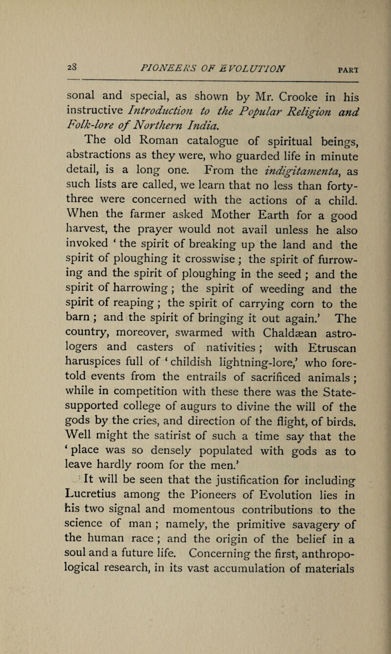 sonal and special, as shown by Mr. Crooke in his instructive Introduction to the Popular Religion and Folk-lore of Northern India. The old Roman catalogue of spiritual beings, abstractions as they were, who guarded life in minute detail, is a long one. From the indigitanienta, as such lists are called, we learn that no less than forty- three were concerned with the actions of a child. When the farmer asked Mother Earth for a good harvest, the prayer would not avail unless he also invoked ‘ the spirit of breaking up the land and the spirit of ploughing it crosswise ; the spirit of furrow¬ ing and the spirit of ploughing in the seed ; and the spirit of harrowing; the spirit of weeding and the spirit of reaping ; the spirit of carrying corn to the barn ; and the spirit of bringing it out again.’ The country, moreover, swarmed with Chaldaean astro¬ logers and casters of nativities; with Etruscan haruspices full of ‘ childish lightning-lore,’ who fore¬ told events from the entrails of sacrificed animals ; while in competition with these there was the State- supported college of augurs to divine the will of the gods by the cries, and direction of the flight, of birds. Well might the satirist of such a time say that the ‘ place was so densely populated with gods as to leave hardly room for the men.’ It will be seen that the justification for including Lucretius among the Pioneers of Evolution lies in his two signal and momentous contributions to the science of man ; namely, the primitive savagery of the human race ; and the origin of the belief in a soul and a future life. Concerning the first, anthropo¬ logical research, in its vast accumulation of materials