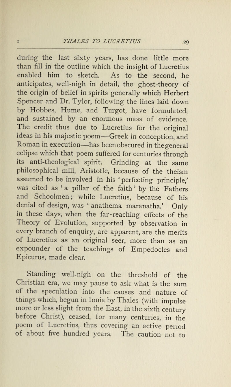 during the last sixty years, has done little more than fill in the outline which the insight of Lucretius enabled him to sketch. As to the second, he anticipates, well-nigh in detail, the ghost-theory of the origin of belief in spirits generally which Herbert Spencer and Dr. Tylor, following the lines laid down by Hobbes, Hume, and Turgot, have formulated, and sustained by an enormous mass of evidence. The credit thus due to Lucretius for the original ideas in his majestic poem—Greek in conception, and Roman in execution—has been obscured in the general eclipse which that poem suffered for centuries through its anti-theological spirit. Grinding at the same philosophical mill, Aristotle, because of the theism assumed to be involved in his ‘perfecting principle/ was cited as ‘ a pillar of the faith ’ by the Fathers and Schoolmen; while Lucretius, because of his denial of design, was ‘ anathema maranatha/ Only in these days, when the far-reaching effects of the Theory of Evolution, supported by observation in every branch of enquiry, are apparent, are the merits of Lucretius as an original seer, more than as an expounder of the teachings of Empedocles and Epicurus, made clear. Standing well-nigh on the threshold of the Christian era, we may pause to ask what is the sum of the speculation into the causes and nature of things which, begun in Ionia by Thales (with impulse more or less slight from the East, in the sixth century before Christ), ceased, for many centuries, in the poem of Lucretius, thus covering an active period of about five hundred years. The caution not to