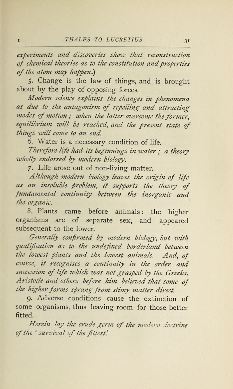 experiments and discoveries show that reco7istruction of chemical theories as to the constitution and properties of the atom may happen.) 5. Change is the law of things, and is brought about by the play of opposing forces. Modern science explains the changes in phenomena as due to the antagonism of repelling and attracting modes of motion ; when the latter overcome the former, equilibrium will be reached, and the present state of things will come to an end. 6. Water is a necessary condition of life. Therefore li fe had its beginnings in water ; a theory wholly endorsed by modern biology. 7. Life arose out of non-living matter. Although modern biology leaves the origin of life as an insoluble problem, it supports the theory of fundamental continuity between the inorganic and the organic. 8. Plants came before animals: the higher organisms are of separate sex, and appeared subsequent to the lower. Generally confirmed by modern biology, but with qualification as to the undefined borderland between the lozvest plants and the lowest animals. And, of course, it recognises a continuity in the order and succession of life which was not grasped by the Greeks. Aristotle and others before him believed that some of the higher forms sprang from slimy matter direct. 9. Adverse conditions cause the extinction of some organisms, thus leaving room for those better fitted. Herein lay the crude germ of the modern doctrine of the ‘ survival of the fittest!