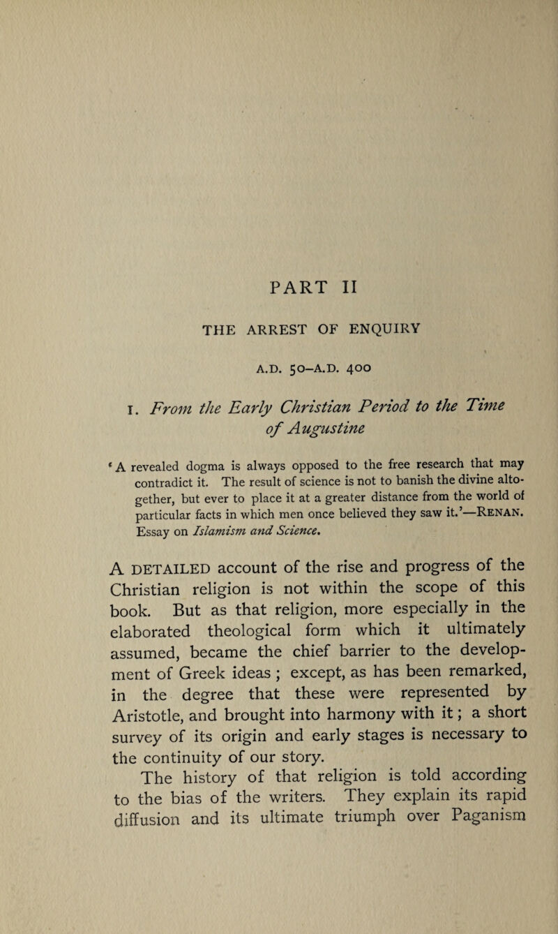 THE ARREST OF ENQUIRY A.D. 50-A.D. 400 1. From the Early Christian Period to the Time of Augustine * A revealed dogma is always opposed to the free research that may contradict it. The result of science is not to banish the divine alto¬ gether, but ever to place it at a greater distance from the world of particular facts in which men once believed they saw it.’—Renan. Essay on Islamism and Science. A DETAILED account of the rise and progress of the Christian religion is not within the scope of this book. But as that religion, more especially in the elaborated theological form which it ultimately assumed, became the chief barrier to the develop¬ ment of Greek ideas ; except, as has been remarked, in the degree that these were represented by Aristotle, and brought into harmony with it; a short survey of its origin and early stages is necessary to the continuity of our story. The history of that religion is told according to the bias of the writers. They explain its rapid diffusion and its ultimate triumph over Paganism