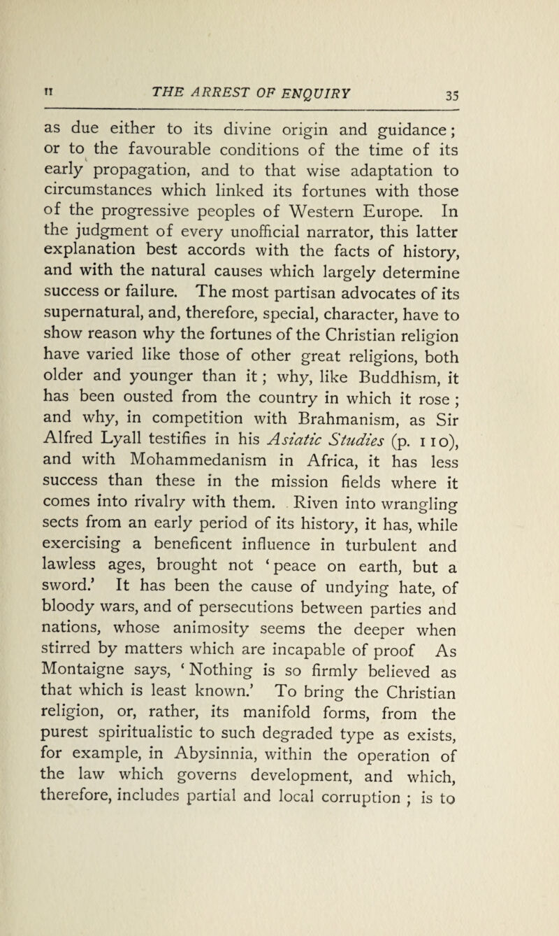 as due either to its divine origin and guidance; or to the favourable conditions of the time of its early propagation, and to that wise adaptation to circumstances which linked its fortunes with those of the progressive peoples of Western Europe. In the judgment of every unofficial narrator, this latter explanation best accords with the facts of history, and with the natural causes which largely determine success or failure. The most partisan advocates of its supernatural, and, therefore, special, character, have to show reason why the fortunes of the Christian religion have varied like those of other great religions, both older and younger than it; why, like Buddhism, it has been ousted from the country in which it rose ; and why, in competition with Brahmanism, as Sir Alfred Lyall testifies in his Asiatic Studies (p. i io), and with Mohammedanism in Africa, it has less success than these in the mission fields where it comes into rivalry with them. Riven into wrangling sects from an early period of its history, it has, while exercising a beneficent influence in turbulent and lawless ages, brought not ‘peace on earth, but a sword.’ It has been the cause of undying hate, of bloody wars, and of persecutions between parties and nations, whose animosity seems the deeper when stirred by matters which are incapable of proof As Montaigne says, ‘ Nothing is so firmly believed as that which is least known.’ To bring the Christian religion, or, rather, its manifold forms, from the purest spiritualistic to such degraded type as exists, for example, in Abysinnia, within the operation of the law which governs development, and which, therefore, includes partial and local corruption ; is to
