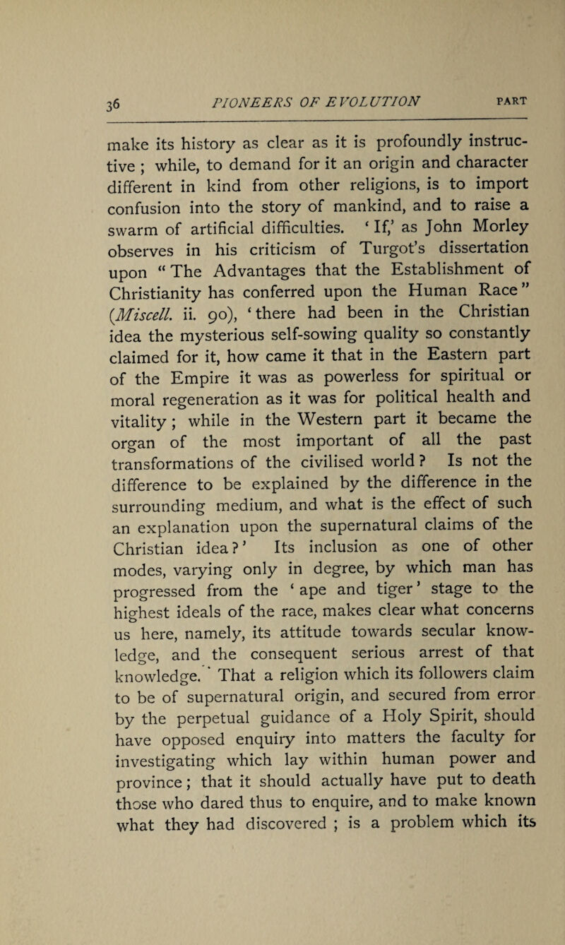 make its history as clear as it is profoundly instruc¬ tive ; while, to demand for it an origin and character different in kind from other religions, is to import confusion into the story of mankind, and to raise a swarm of artificial difficulties. ‘ If/ as John Morley observes in his criticism of Turgot’s dissertation upon “ The Advantages that the Establishment of Christianity has conferred upon the Human Race ” (Miscell. ii. 90), ‘there had been in the Christian idea the mysterious self-sowing quality so constantly claimed for it, how came it that in the Eastern part of the Empire it was as powerless for spiritual or moral regeneration as it was for political health and vitality ; while in the Western part it became the organ of the most important of all the past transformations of the civilised world ? Is not the difference to be explained by the difference in the surrounding medium, and what is the effect of such an explanation upon the supernatural claims of the Christian idea?’ Its inclusion as one of other modes, varying only in degree, by which man has progressed from the ‘ ape and tiger ’ stage to the highest ideals of the race, makes clear what concerns us here, namely, its attitude towards secular know¬ ledge, and the consequent serious arrest of that knowledge. ‘ That a religion which its followers claim to be of supernatural origin, and secured from error by the perpetual guidance of a Holy Spirit, should have opposed enquiry into matters the faculty for investigating which lay within human power and province; that it should actually have put to death those who dared thus to enquire, and to make known what they had discovered ; is a problem which its