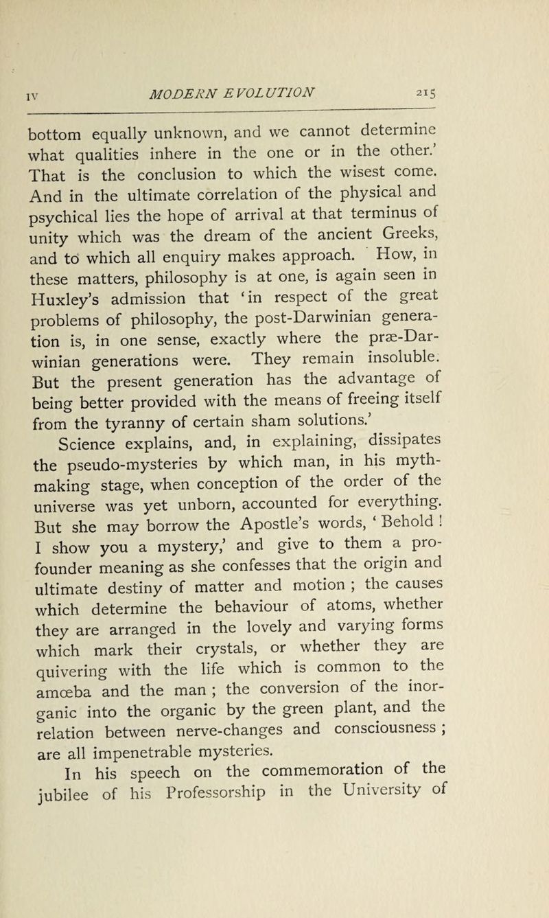 bottom equally unknown, and we cannot determine what qualities inhere in the one or in the other. That is the conclusion to which the wisest come. And in the ultimate correlation of the physical and psychical lies the hope of arrival at that terminus ot unity which was the dream of the ancient Greeks, and to which all enquiry makes approach. How, in these matters, philosophy is at one, is again seen in Huxley’s admission that ‘in respect of the great problems of philosophy, the post-Darwinian genera¬ tion is, in one sense, exactly where the prae-Dar- winian generations were. They remain insoluble. But the present generation has the advantage of being better provided with the means of freeing itself from the tyranny of certain sham solutions.’ Science explains, and, in explaining, dissipates the pseudo-mysteries by which man, in his myth¬ making stage, when conception of the order of the universe was yet unborn, accounted for everything. But she may borrow the Apostle’s words, ‘ Behold ! I show you a mystery,’ and give to them a pro¬ founder meaning as she confesses that the origin and ultimate destiny of matter and motion ; the causes which determine the behaviour of atoms, whether they are arranged in the lovely and varying forms which mark their crystals, or whether they are quivering with the life which is common to the amoeba and the man ; the conversion of the inor¬ ganic into the organic by the green plant, and the relation between nerve-changes and consciousness ; are all impenetrable mysteries. In his speech on the commemoration of the jubilee of his Professorship in the University of