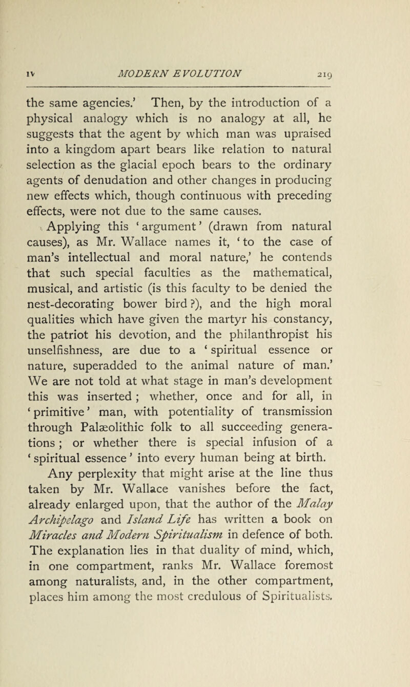 the same agencies.’ Then, by the introduction of a physical analogy which is no analogy at all, he suggests that the agent by which man was upraised into a kingdom apart bears like relation to natural selection as the glacial epoch bears to the ordinary agents of denudation and other changes in producing new effects which, though continuous with preceding effects, were not due to the same causes. Applying this ‘ argument ’ (drawn from natural causes), as Mr. Wallace names it, ‘to the case of man’s intellectual and moral nature,’ he contends that such special faculties as the mathematical, musical, and artistic (is this faculty to be denied the nest-decorating bower bird ?), and the high moral qualities which have given the martyr his constancy, the patriot his devotion, and the philanthropist his unselfishness, are due to a ‘ spiritual essence or nature, superadded to the animal nature of man.’ We are not told at what stage in man’s development this was inserted ; whether, once and for all, in ‘ primitive ’ man, with potentiality of transmission through Palaeolithic folk to all succeeding genera¬ tions ; or whether there is special infusion of a ‘ spiritual essence ’ into every human being at birth. Any perplexity that might arise at the line thus taken by Mr. Wallace vanishes before the fact, already enlarged upon, that the author of the Malay Archipelago and Island Life has written a book on Miracles and Modern Spiritualism in defence of both. The explanation lies in that duality of mind, which, in one compartment, ranks Mr. Wallace foremost among naturalists, and, in the other compartment, places him among the most credulous of Spiritualists.