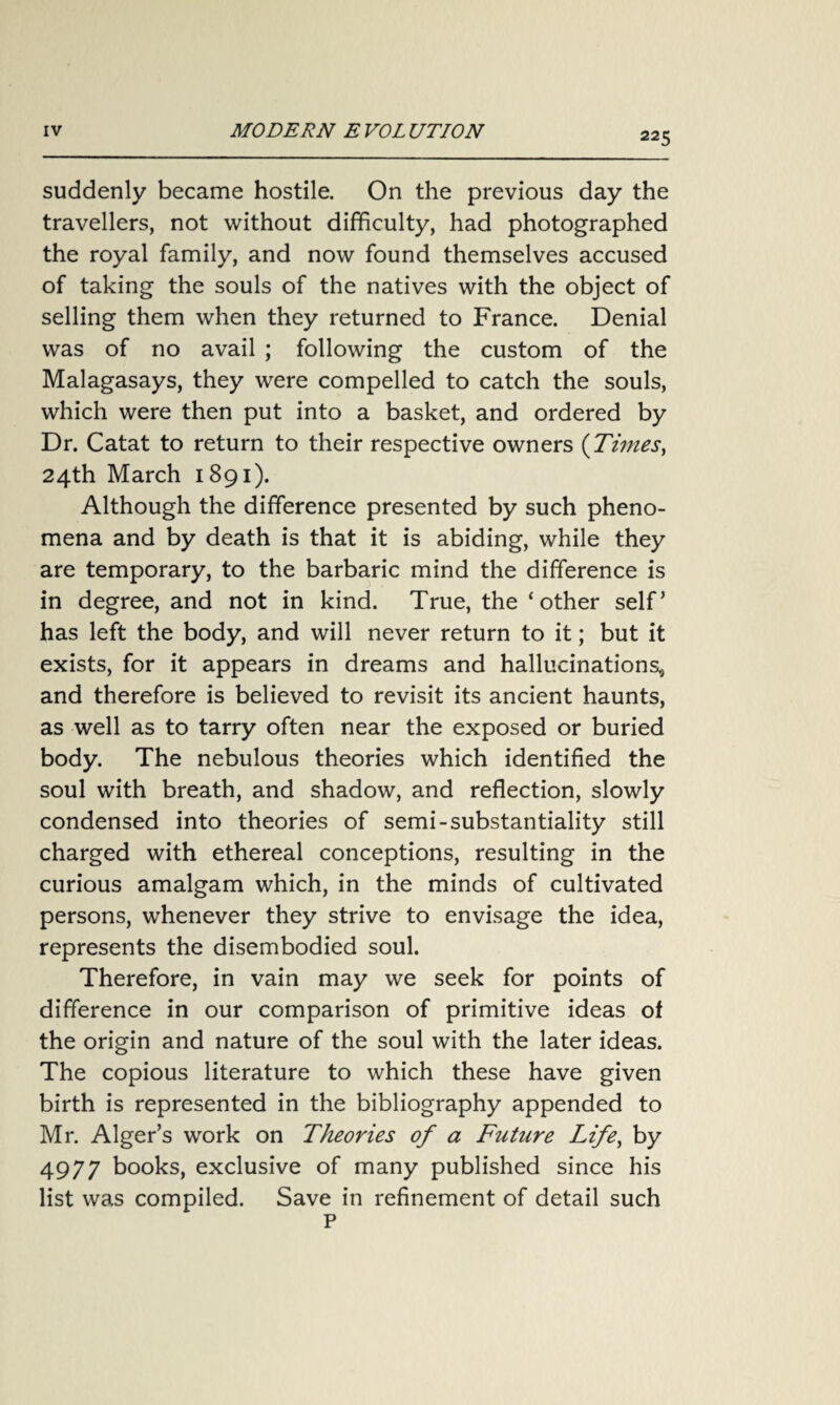 suddenly became hostile. On the previous day the travellers, not without difficulty, had photographed the royal family, and now found themselves accused of taking the souls of the natives with the object of selling them when they returned to France. Denial was of no avail ; following the custom of the Malagasays, they were compelled to catch the souls, which were then put into a basket, and ordered by Dr. Catat to return to their respective owners (Times, 24th March 1 891). Although the difference presented by such pheno¬ mena and by death is that it is abiding, while they are temporary, to the barbaric mind the difference is in degree, and not in kind. True, the ‘other self’ has left the body, and will never return to it; but it exists, for it appears in dreams and hallucinations, and therefore is believed to revisit its ancient haunts, as well as to tarry often near the exposed or buried body. The nebulous theories which identified the soul with breath, and shadow, and reflection, slowly condensed into theories of semi-substantiality still charged with ethereal conceptions, resulting in the curious amalgam which, in the minds of cultivated persons, whenever they strive to envisage the idea, represents the disembodied soul. Therefore, in vain may we seek for points of difference in our comparison of primitive ideas of the origin and nature of the soul with the later ideas. The copious literature to which these have given birth is represented in the bibliography appended to Mr. Alger’s work on Theories of a Future Life, by 4977 books, exclusive of many published since his list was compiled. Save in refinement of detail such p