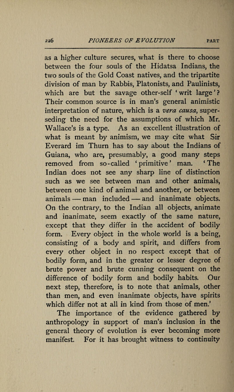 as a higher culture secures, what is there to choose between the four souls of the Hidatsa Indians, the two souls of the Gold Coast natives, and the tripartite division of man by Rabbis, Platonists, and Paulinists, which are but the savage other-self ‘ writ large ’ ? Their common source is in man’s general animistic interpretation of nature, which is a vera causa, super¬ seding the need for the assumptions of which Mr. Wallace’s is a type. As an excellent illustration of what is meant by animism, we may cite what Sir Everard im Thurn has to say about the Indians of Guiana, who are, presumably, a good many steps removed from so-called ‘primitive’ man. ‘The Indian does not see any sharp line of distinction such as we see between man and other animals, between one kind of animal and another, or between animals — man included — and inanimate objects. On the contrary, to the Indian all objects, animate and inanimate, seem exactly of the same nature, except that they differ in the accident of bodily form. Every object in the whole world is a being, consisting of a body and spirit, and differs from every other object in no respect except that of bodily form, and in the greater or lesser degree of brute power and brute cunning consequent on the difference of bodily form and bodily habits. Our next step, therefore, is to note that animals, other than men, and even inanimate objects, have spirits which differ not at all in kind from those of men.’ The importance of the evidence gathered by anthropology in support of man’s inclusion in the general theory of evolution is ever becoming more manifest. For it has brought witness to continuity