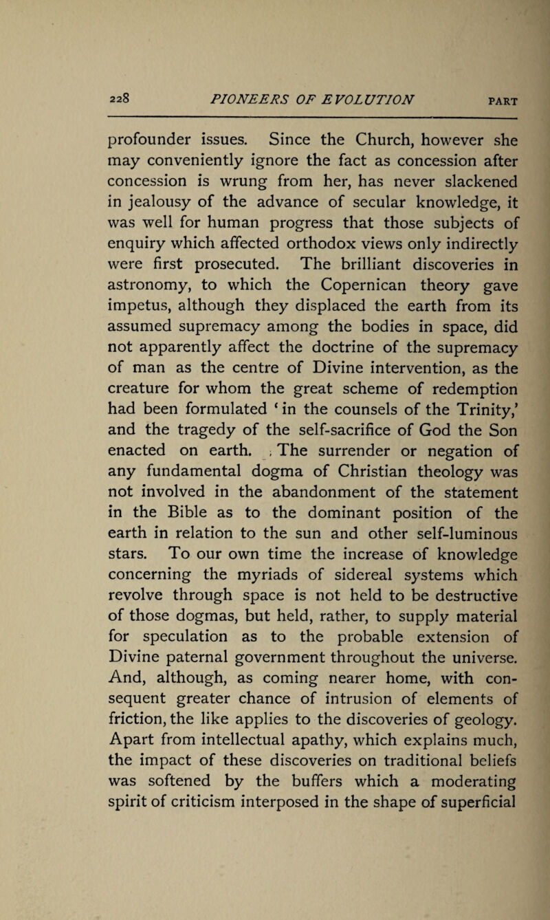 profounder issues. Since the Church, however she may conveniently ignore the fact as concession after concession is wrung from her, has never slackened in jealousy of the advance of secular knowledge, it was well for human progress that those subjects of enquiry which affected orthodox views only indirectly were first prosecuted. The brilliant discoveries in astronomy, to which the Copernican theory gave impetus, although they displaced the earth from its assumed supremacy among the bodies in space, did not apparently affect the doctrine of the supremacy of man as the centre of Divine intervention, as the creature for whom the great scheme of redemption had been formulated ‘ in the counsels of the Trinity/ and the tragedy of the self-sacrifice of God the Son enacted on earth. ; The surrender or negation of any fundamental dogma of Christian theology was not involved in the abandonment of the statement in the Bible as to the dominant position of the earth in relation to the sun and other self-luminous stars. To our own time the increase of knowledge concerning the myriads of sidereal systems which revolve through space is not held to be destructive of those dogmas, but held, rather, to supply material for speculation as to the probable extension of Divine paternal government throughout the universe. And, although, as coming nearer home, with con¬ sequent greater chance of intrusion of elements of friction, the like applies to the discoveries of geology. Apart from intellectual apathy, which explains much, the impact of these discoveries on traditional beliefs was softened by the buffers which a moderating spirit of criticism interposed in the shape of superficial