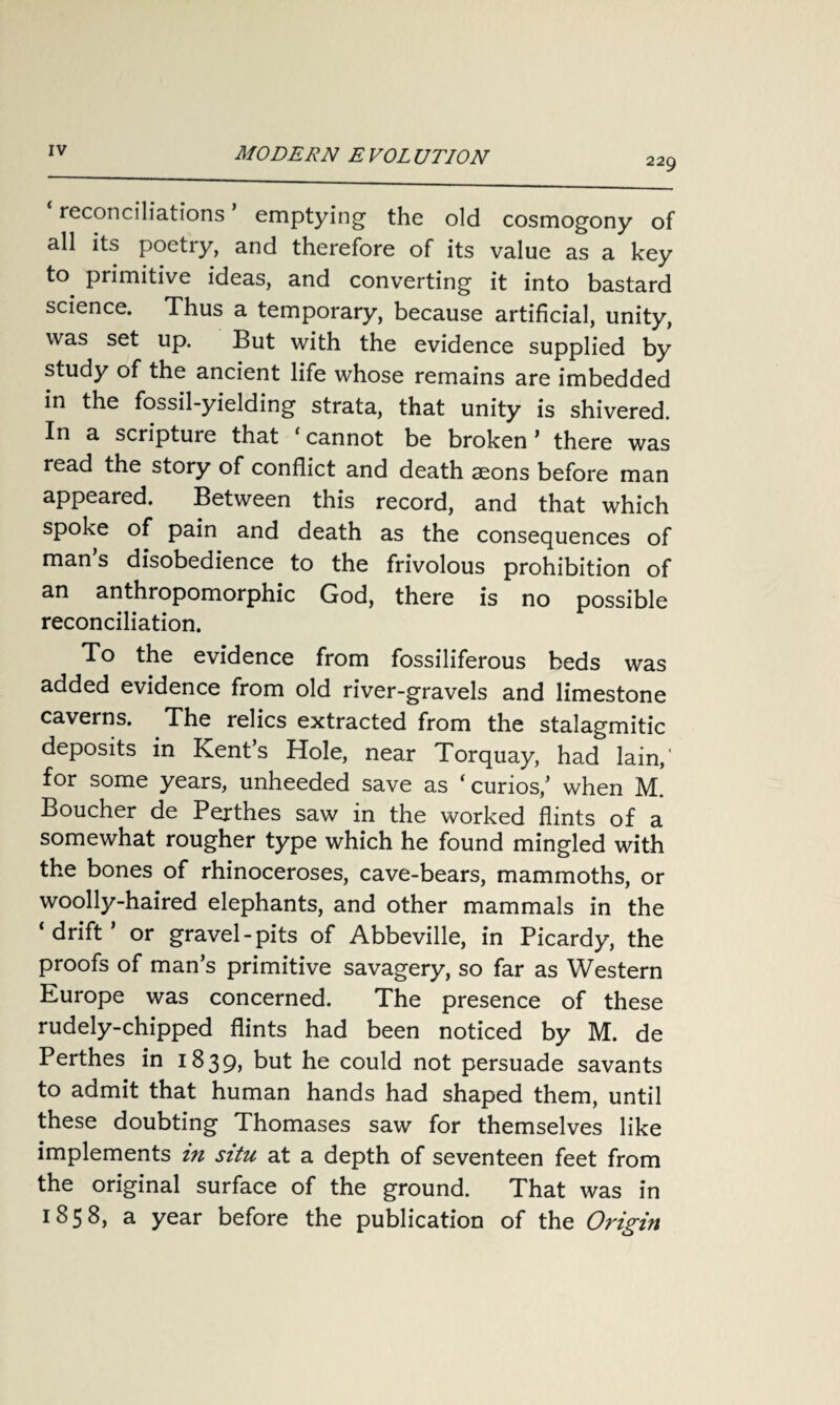 229 reconciliations emptying the old cosmogony of all its poetry, and therefore of its value as a key to primitive ideas, and converting it into bastard science. Thus a temporary, because artificial, unity, was set up. But with the evidence supplied by study of the ancient life whose remains are imbedded in the fossil-yielding strata, that unity is shivered. In a scripture that ‘cannot be broken ’ there was read the story of conflict and death aeons before man appeared. Between this record, and that which spoke of pain and death as the consequences of man s disobedience to the frivolous prohibition of an anthropomorphic God, there is no possible reconciliation. To the evidence from fossiliferous beds was added evidence from old river-gravels and limestone caverns. The relics extracted from the stalagmitic deposits in Kent’s Hole, near Torquay, had lain,' for some years, unheeded save as ‘ curios,’ when M. Boucher de Perthes saw in the worked flints of a somewhat rougher type which he found mingled with the bones of rhinoceroses, cave-bears, mammoths, or woolly-haired elephants, and other mammals in the ‘drift’ or gravel-pits of Abbeville, in Picardy, the proofs of man’s primitive savagery, so far as Western Europe was concerned. The presence of these rudely-chipped flints had been noticed by M. de Perthes in 1839, but he could not persuade savants to admit that human hands had shaped them, until these doubting Thomases saw for themselves like implements in situ at a depth of seventeen feet from the original surface of the ground. That was in 1858, a year before the publication of the Origin