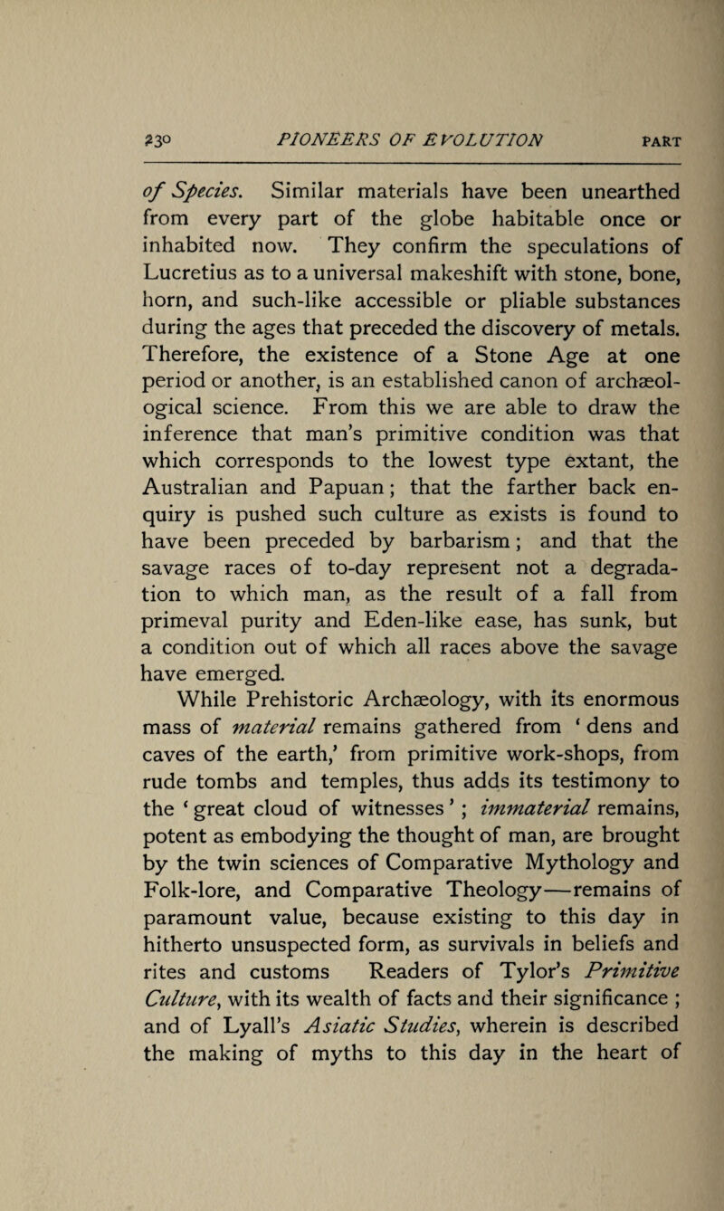 of Species. Similar materials have been unearthed from every part of the globe habitable once or inhabited now. They confirm the speculations of Lucretius as to a universal makeshift with stone, bone, horn, and such-like accessible or pliable substances during the ages that preceded the discovery of metals. Therefore, the existence of a Stone Age at one period or another, is an established canon of archaeol¬ ogical science. From this we are able to draw the inference that man’s primitive condition was that which corresponds to the lowest type extant, the Australian and Papuan; that the farther back en¬ quiry is pushed such culture as exists is found to have been preceded by barbarism; and that the savage races of to-day represent not a degrada¬ tion to which man, as the result of a fall from primeval purity and Eden-like ease, has sunk, but a condition out of which all races above the savage have emerged. While Prehistoric Archaeology, with its enormous mass of material remains gathered from ‘ dens and caves of the earth,’ from primitive work-shops, from rude tombs and temples, thus adds its testimony to the ‘ great cloud of witnesses ’; immaterial remains, potent as embodying the thought of man, are brought by the twin sciences of Comparative Mythology and Folk-lore, and Comparative Theology—remains of paramount value, because existing to this day in hitherto unsuspected form, as survivals in beliefs and rites and customs Readers of Tylor’s Primitive Culture, with its wealth of facts and their significance ; and of Lyall’s Asiatic Studies, wherein is described the making of myths to this day in the heart of