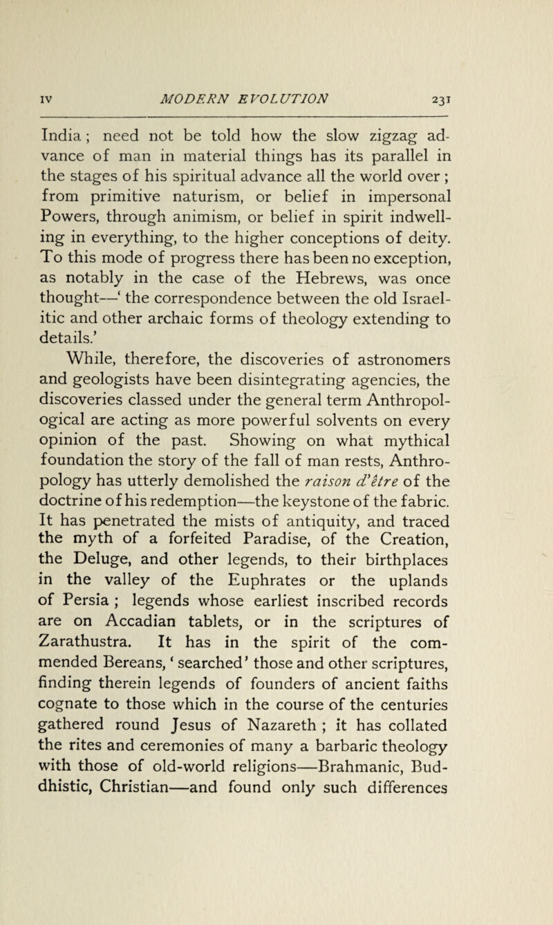 India ; need not be told how the slow zigzag ad¬ vance of man in material things has its parallel in the stages of his spiritual advance all the world over ; from primitive naturism, or belief in impersonal Powers, through animism, or belief in spirit indwell¬ ing in everything, to the higher conceptions of deity. To this mode of progress there has been no exception, as notably in the case of the Hebrews, was once thought—‘ the correspondence between the old Israel¬ ite and other archaic forms of theology extending to details.’ While, therefore, the discoveries of astronomers and geologists have been disintegrating agencies, the discoveries classed under the general term Anthropol¬ ogical are acting as more powerful solvents on every opinion of the past. Showing on what mythical foundation the story of the fall of man rests, Anthro¬ pology has utterly demolished the raison d'etre of the doctrine of his redemption—the keystone of the fabric. It has penetrated the mists of antiquity, and traced the myth of a forfeited Paradise, of the Creation, the Deluge, and other legends, to their birthplaces in the valley of the Euphrates or the uplands of Persia ; legends whose earliest inscribed records are on Accadian tablets, or in the scriptures of Zarathustra. It has in the spirit of the com¬ mended Bereans, ‘ searched’ those and other scriptures, finding therein legends of founders of ancient faiths cognate to those which in the course of the centuries gathered round Jesus of Nazareth ; it has collated the rites and ceremonies of many a barbaric theology with those of old-world religions—Brahmanic, Bud¬ dhistic, Christian—and found only such differences