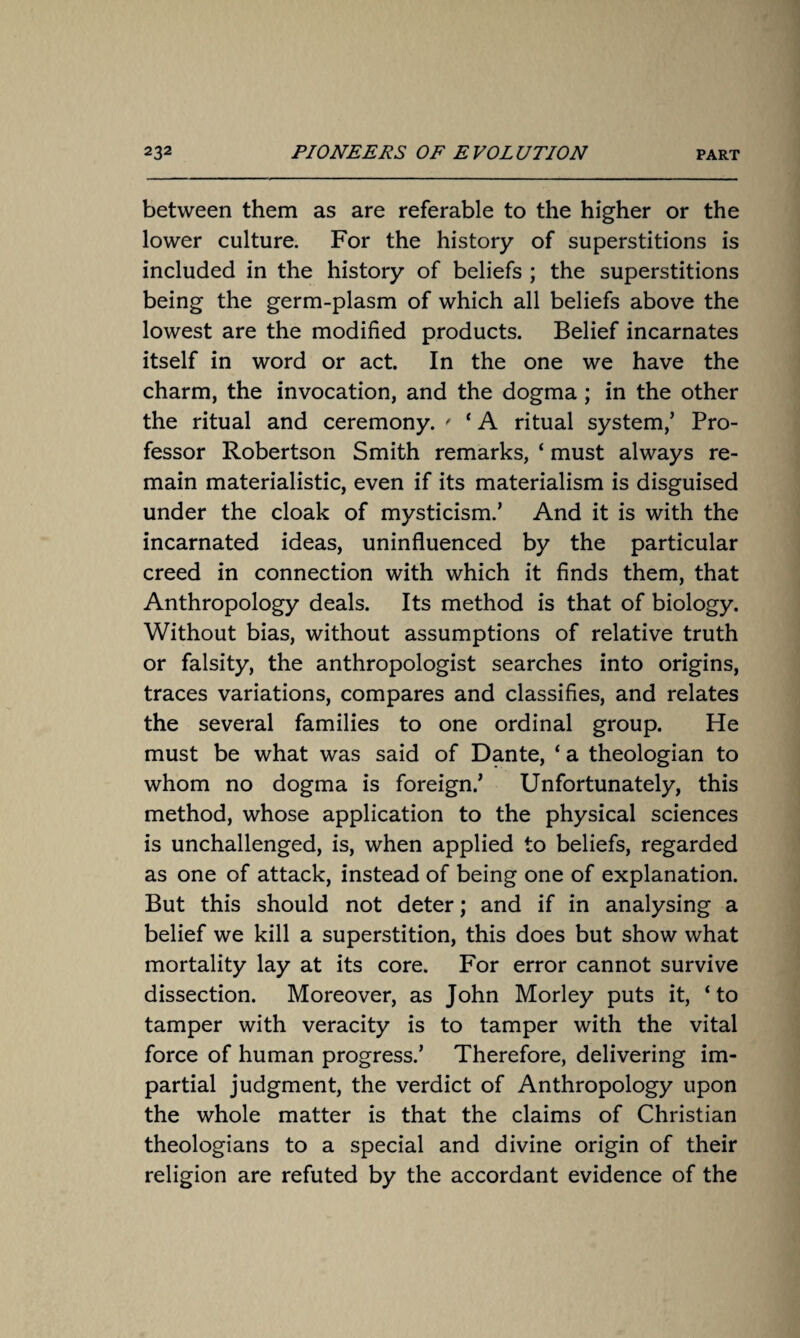 between them as are referable to the higher or the lower culture. For the history of superstitions is included in the history of beliefs ; the superstitions being the germ-plasm of which all beliefs above the lowest are the modified products. Belief incarnates itself in word or act. In the one we have the charm, the invocation, and the dogma; in the other the ritual and ceremony. ' ‘ A ritual system/ Pro¬ fessor Robertson Smith remarks, ‘ must always re¬ main materialistic, even if its materialism is disguised under the cloak of mysticism.’ And it is with the incarnated ideas, uninfluenced by the particular creed in connection with which it finds them, that Anthropology deals. Its method is that of biology. Without bias, without assumptions of relative truth or falsity, the anthropologist searches into origins, traces variations, compares and classifies, and relates the several families to one ordinal group. He must be what was said of Dante, ‘ a theologian to whom no dogma is foreign.’ Unfortunately, this method, whose application to the physical sciences is unchallenged, is, when applied to beliefs, regarded as one of attack, instead of being one of explanation. But this should not deter; and if in analysing a belief we kill a superstition, this does but show what mortality lay at its core. For error cannot survive dissection. Moreover, as John Morley puts it, ‘ to tamper with veracity is to tamper with the vital force of human progress.’ Therefore, delivering im¬ partial judgment, the verdict of Anthropology upon the whole matter is that the claims of Christian theologians to a special and divine origin of their religion are refuted by the accordant evidence of the