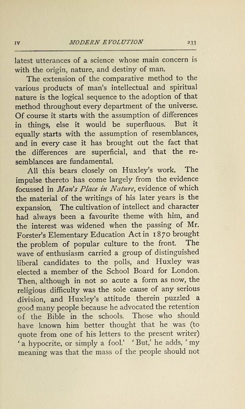 latest utterances of a science whose main concern is with the origin, nature, and destiny of man. The extension of the comparative method to the various products of man’s intellectual and spiritual nature is the logical sequence to the adoption of that method throughout every department of the universe. Of course it starts with the assumption of differences in things, else it would be superfluous. But it equally starts with the assumption of resemblances, and in every case it has brought out the fact that the differences are superficial, and that the re¬ semblances are fundamental. All this bears closely on Huxley’s work. The impulse thereto has come largely from the evidence focussed in Man's Place in Nature, evidence of which the material of the writings of his later years is the expansion. The cultivation of intellect and character had always been a favourite theme with him, and the interest was widened when the passing of Mr. Forster’s Elementary Education Act in 1870 brought the problem of popular culture to the front. The wave of enthusiasm carried a group of distinguished liberal candidates to the polls, and Huxley was elected a member of the School Board for London. Then, although in not so acute a form as now, the religious difficulty was the sole cause of any serious division, and Huxley’s attitude therein puzzled a good many people because he advocated the retention of the Bible in the schools. Those who should have known him better thought that he was (to quote from one of his letters to the present writer) ‘ a hypocrite, or simply a fool.’ ‘ But,’ he adds, ‘ my meaning was that the mass of the people should not