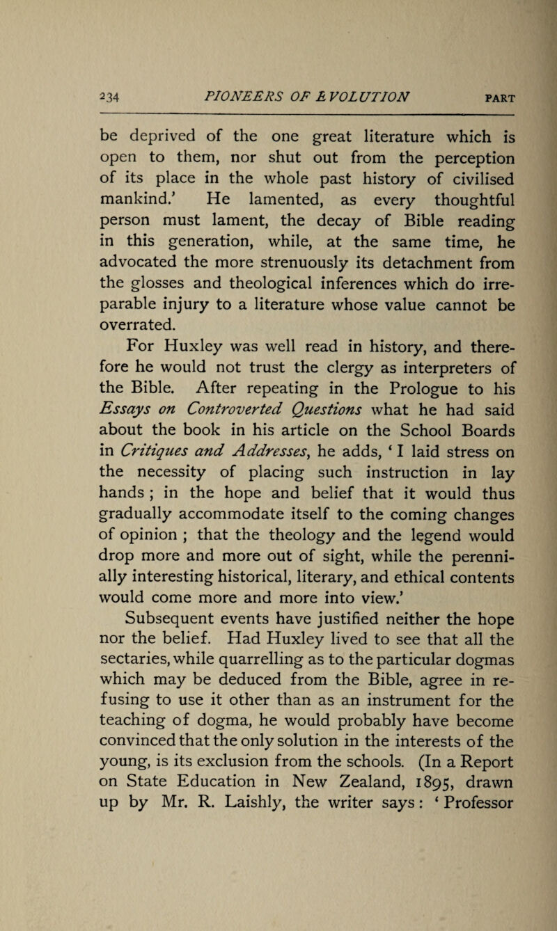 be deprived of the one great literature which is open to them, nor shut out from the perception of its place in the whole past history of civilised mankind/ He lamented, as every thoughtful person must lament, the decay of Bible reading in this generation, while, at the same time, he advocated the more strenuously its detachment from the glosses and theological inferences which do irre¬ parable injury to a literature whose value cannot be overrated. For Huxley was well read in history, and there¬ fore he would not trust the clergy as interpreters of the Bible. After repeating in the Prologue to his Essays on Controverted Questions what he had said about the book in his article on the School Boards in Critiques and Addresses, he adds, ‘ I laid stress on the necessity of placing such instruction in lay hands ; in the hope and belief that it would thus gradually accommodate itself to the coming changes of opinion ; that the theology and the legend would drop more and more out of sight, while the perenni¬ ally interesting historical, literary, and ethical contents would come more and more into view.’ Subsequent events have justified neither the hope nor the belief. Had Huxley lived to see that all the sectaries, while quarrelling as to the particular dogmas which may be deduced from the Bible, agree in re¬ fusing to use it other than as an instrument for the teaching of dogma, he would probably have become convinced that the only solution in the interests of the young, is its exclusion from the schools. (In a Report on State Education in New Zealand, 1895, drawn up by Mr. R. Laishly, the writer says: ‘ Professor