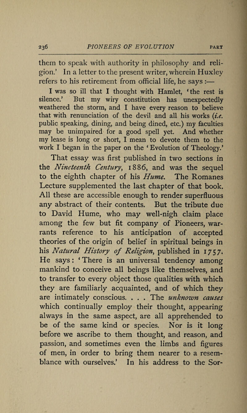 them to speak with authority in philosophy and reli¬ gion.’ In a letter to the present writer, wherein Huxley refers to his retirement from official life, he says :— I was so ill that I thought with Hamlet, ‘the rest is silence.’ But my wiry constitution has unexpectedly weathered the storm, and I have every reason to believe that with renunciation of the devil and all his works (i.e. public speaking, dining, and being dined, etc.) my faculties may be unimpaired for a good spell yet. And whether my lease is long or short, I mean to devote them to the work I began in the paper on the ‘ Evolution of Theology.’ That essay was first published in two sections in the Nineteenth Century, 1886, and was the sequel to the eighth chapter of his Hume. The Romanes Lecture supplemented the last chapter of that book. All these are accessible enough to render superfluous any abstract of their contents. But the tribute due to David Hume, who may well-nigh claim place among the few but fit company of Pioneers, war¬ rants reference to his anticipation of accepted theories of the origin of belief in spiritual beings in his Natural History of Religion, published in 1757. He says: ‘ There is an universal tendency among mankind to conceive all beings like themselves, and to transfer to every object those qualities with which they are familiarly acquainted, and of which they are intimately conscious. . . . The unknown causes which continually employ their thought, appearing always in the same aspect, are all apprehended to be of the same kind or species. Nor is it long before we ascribe to them thought, and reason, and passion, and sometimes even the limbs and figures of men, in order to bring them nearer to a resem¬ blance with ourselves.’ In his address to the Sor-