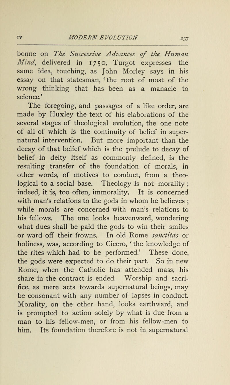 bonne on The Successive Advances of the Human Mind, delivered in 175c, Turgot expresses the same idea, touching, as John Morley says in his essay on that statesman, ‘ the root of most of the wrong thinking that has been as a manacle to science.’ The foregoing, and passages of a like order, are made by Huxley the text of his elaborations of the several stages of theological evolution, the one note of all of which is the continuity of belief in super¬ natural intervention. But more important than the decay of that belief which is the prelude to decay of belief in deity itself as commonly defined, is the resulting transfer of the foundation of morals, in other words, of motives to conduct, from a theo¬ logical to a social base. Theology is not morality ; indeed, it is, too often, immorality. It is concerned with man’s relations to the gods in whom he believes ; while morals are concerned with man’s relations to his fellows. The one looks heavenward, wondering what dues shall be paid the gods to win their smiles or ward off their frowns. In old Rome sanctitas or holiness, was, according to Cicero, * the knowledge of the rites which had to be performed.’ These done, the gods were expected to do their part. So in new Rome, when the Catholic has attended mass, his share in the contract is ended. Worship and sacri¬ fice, as mere acts towards supernatural beings, may be consonant with any number of lapses in conduct. Morality, on the other hand, looks earthward, and is prompted to action solely by what is due from a man to his fellow-men, or from his fellow-men to him. Its foundation therefore is not in supernatural