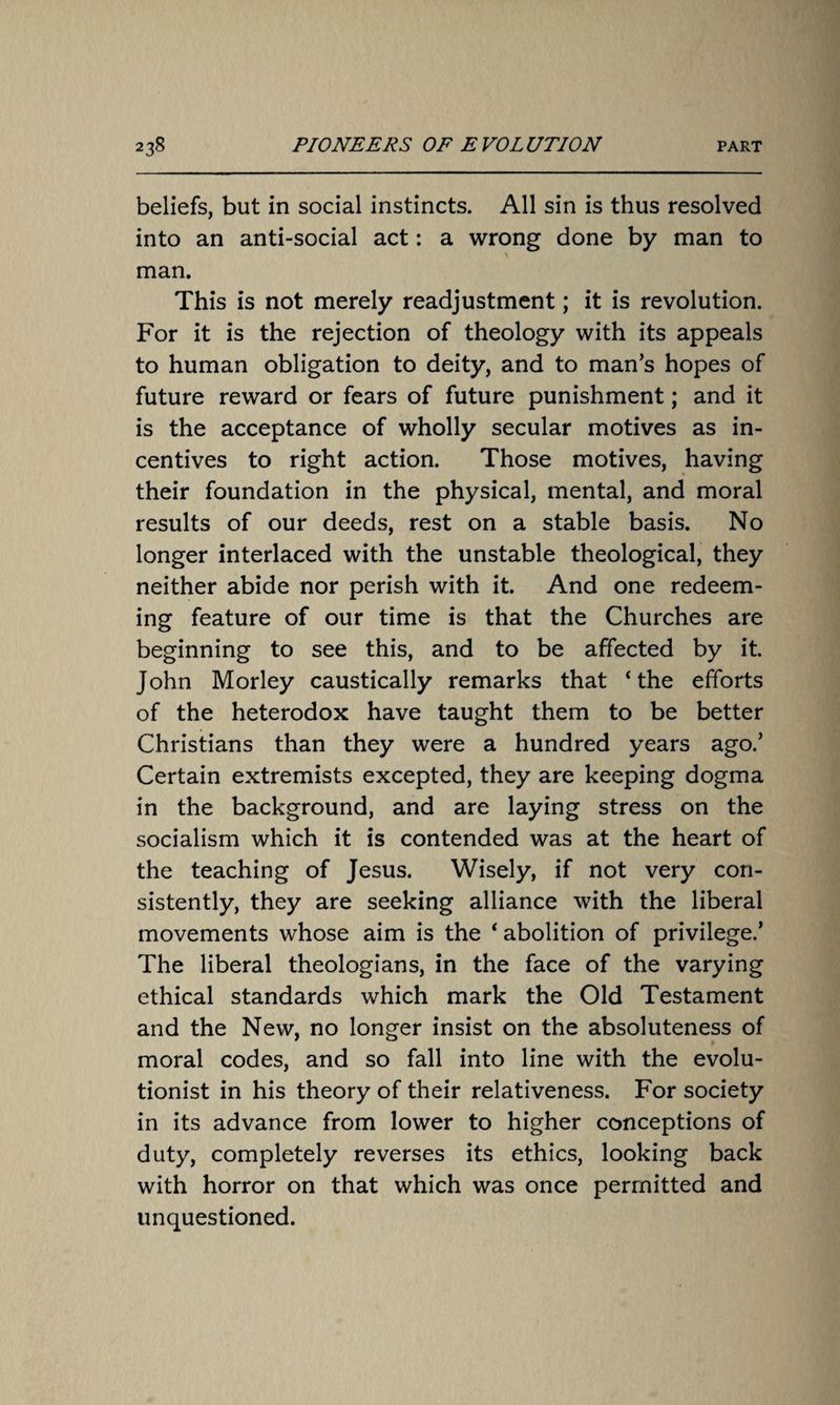 beliefs, but in social instincts. All sin is thus resolved into an anti-social act: a wrong done by man to man. This is not merely readjustment; it is revolution. For it is the rejection of theology with its appeals to human obligation to deity, and to man’s hopes of future reward or fears of future punishment; and it is the acceptance of wholly secular motives as in¬ centives to right action. Those motives, having their foundation in the physical, mental, and moral results of our deeds, rest on a stable basis. No longer interlaced with the unstable theological, they neither abide nor perish with it. And one redeem¬ ing feature of our time is that the Churches are beginning to see this, and to be affected by it. John Morley caustically remarks that ‘the efforts of the heterodox have taught them to be better Christians than they were a hundred years ago.’ Certain extremists excepted, they are keeping dogma in the background, and are laying stress on the socialism which it is contended was at the heart of the teaching of Jesus. Wisely, if not very con¬ sistently, they are seeking alliance with the liberal movements whose aim is the ‘ abolition of privilege.’ The liberal theologians, in the face of the varying ethical standards which mark the Old Testament and the New, no longer insist on the absoluteness of moral codes, and so fall into line with the evolu¬ tionist in his theory of their relativeness. For society in its advance from lower to higher conceptions of duty, completely reverses its ethics, looking back with horror on that which was once permitted and unquestioned.