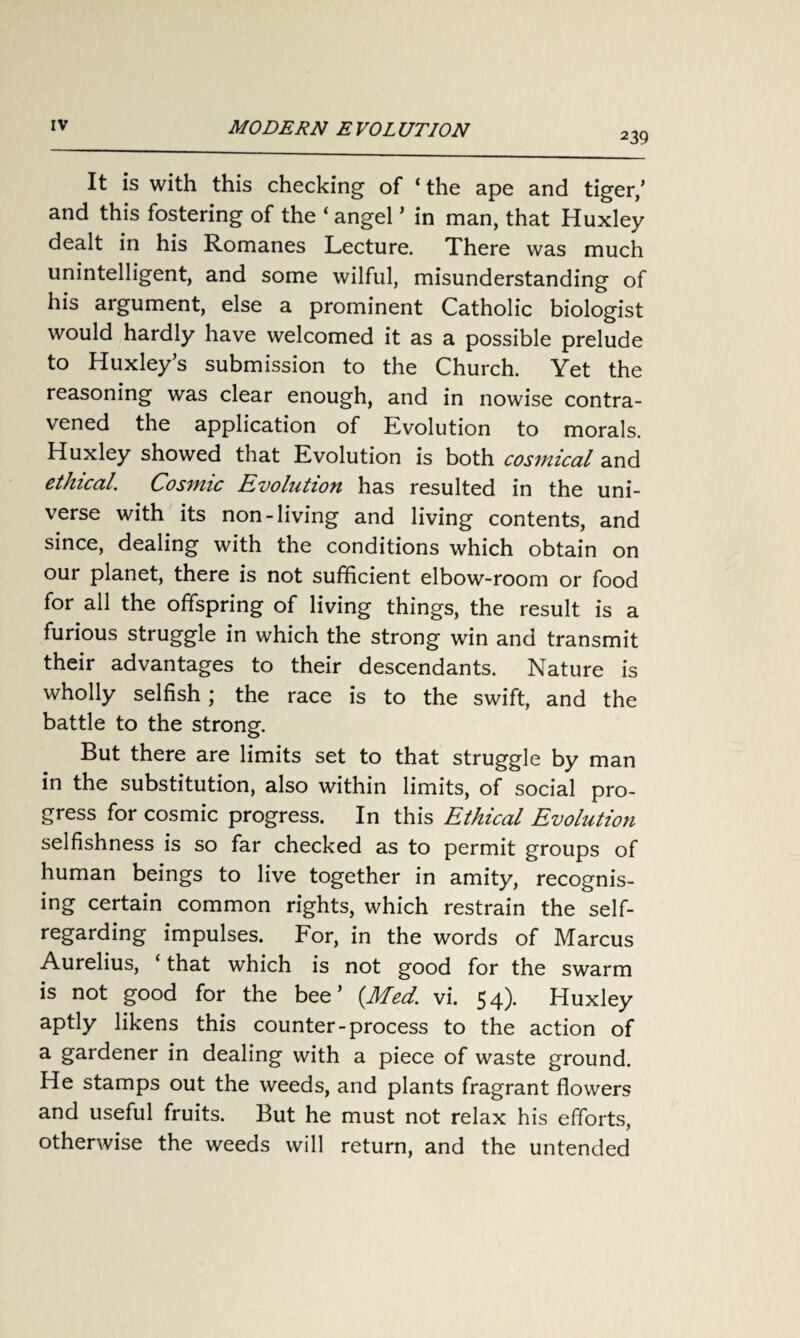 2 39 It is with this checking of ‘ the ape and tiger/ and this fostering of the ‘ angel * in man, that Huxley dealt in his Romanes Lecture. There was much unintelligent, and some wilful, misunderstanding of his argument, else a prominent Catholic biologist would hardly have welcomed it as a possible prelude to Huxley’s submission to the Church. Yet the reasoning was clear enough, and in nowise contra¬ vened the application of Evolution to morals. Huxley showed that Evolution is both cosmical and ethical. Cosmic Evolution has resulted in the uni¬ verse with its non-living and living contents, and since, dealing with the conditions which obtain on our planet, there is not sufficient elbow-room or food for all the offspring of living things, the result is a furious struggle in which the strong win and transmit their advantages to their descendants. Nature is wholly selfish; the race is to the swift, and the battle to the strong. But there are limits set to that struggle by man in the substitution, also within limits, of social pro¬ gress for cosmic progress. In this Ethical Evolution selfishness is so far checked as to permit groups of human beings to live together in amity, recognis¬ ing certain common rights, which restrain the self- regarding impulses. For, in the words of Marcus Aurelius, < that which is not good for the swarm is not good for the bee’ {Med. vi. 54). Huxley aptly likens this counter-process to the action of a gardener in dealing with a piece of waste ground. He stamps out the weeds, and plants fragrant flowers and useful fruits. But he must not relax his efforts, otherwise the weeds will return, and the untended