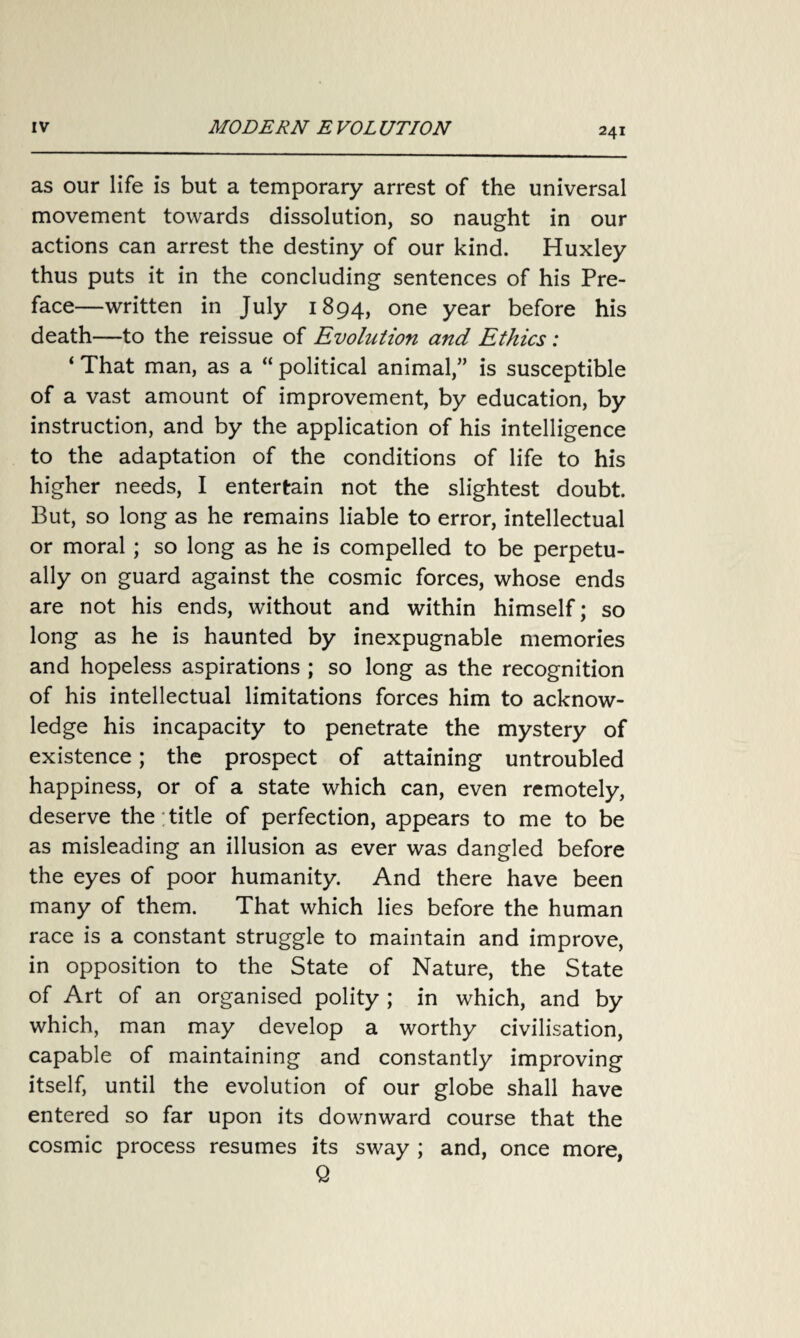 as our life is but a temporary arrest of the universal movement towards dissolution, so naught in our actions can arrest the destiny of our kind. Huxley thus puts it in the concluding sentences of his Pre¬ face—written in July 1894, one year before his death—to the reissue of Evolution and Ethics: ‘ That man, as a “ political animal,” is susceptible of a vast amount of improvement, by education, by instruction, and by the application of his intelligence to the adaptation of the conditions of life to his higher needs, I entertain not the slightest doubt. But, so long as he remains liable to error, intellectual or moral; so long as he is compelled to be perpetu¬ ally on guard against the cosmic forces, whose ends are not his ends, without and within himself; so long as he is haunted by inexpugnable memories and hopeless aspirations ; so long as the recognition of his intellectual limitations forces him to acknow¬ ledge his incapacity to penetrate the mystery of existence; the prospect of attaining untroubled happiness, or of a state which can, even remotely, deserve the title of perfection, appears to me to be as misleading an illusion as ever was dangled before the eyes of poor humanity. And there have been many of them. That which lies before the human race is a constant struggle to maintain and improve, in opposition to the State of Nature, the State of Art of an organised polity ; in which, and by which, man may develop a worthy civilisation, capable of maintaining and constantly improving itself, until the evolution of our globe shall have entered so far upon its downward course that the cosmic process resumes its sway ; and, once more, Q