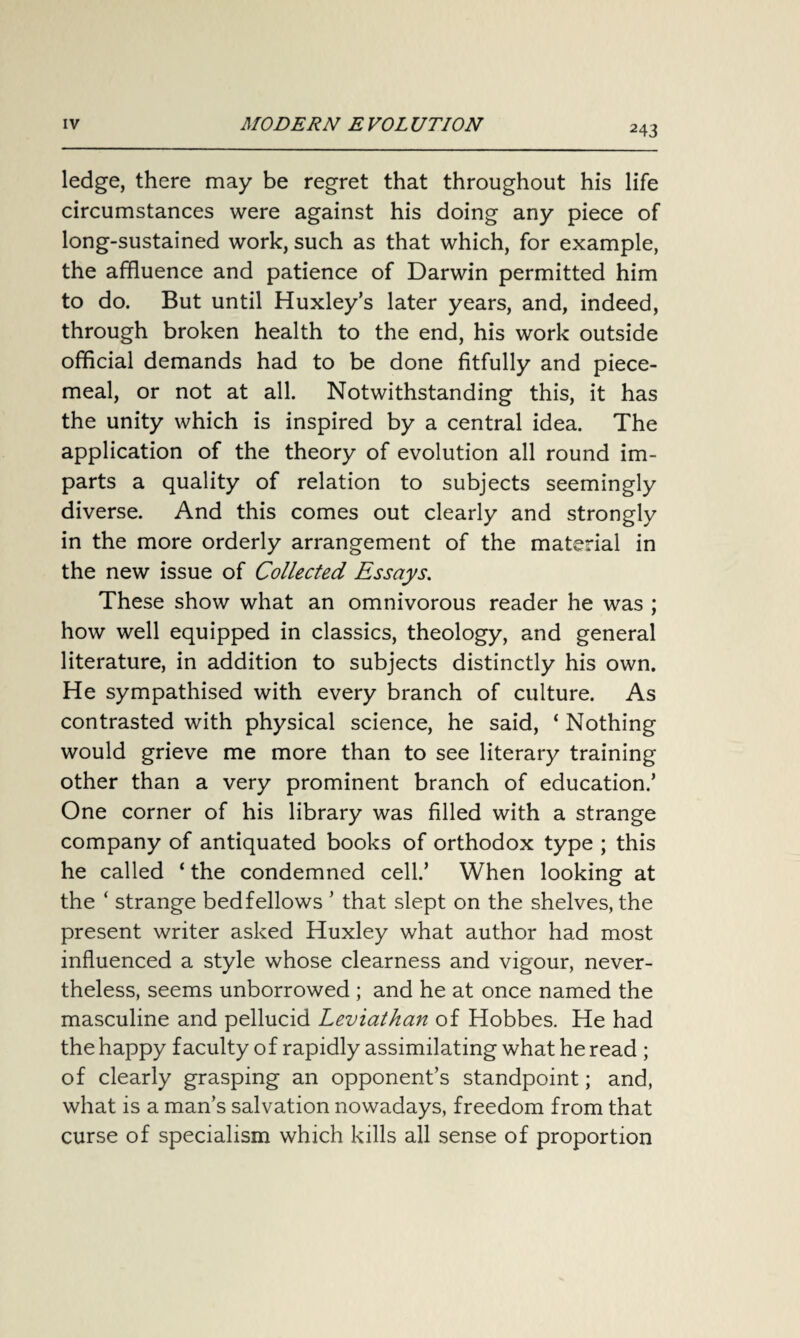 ledge, there may be regret that throughout his life circumstances were against his doing any piece of long-sustained work, such as that which, for example, the affluence and patience of Darwin permitted him to do. But until Huxley’s later years, and, indeed, through broken health to the end, his work outside official demands had to be done fitfully and piece¬ meal, or not at all. Notwithstanding this, it has the unity which is inspired by a central idea. The application of the theory of evolution all round im¬ parts a quality of relation to subjects seemingly diverse. And this comes out clearly and strongly in the more orderly arrangement of the material in the new issue of Collected Essays. These show what an omnivorous reader he was ; how well equipped in classics, theology, and general literature, in addition to subjects distinctly his own. He sympathised with every branch of culture. As contrasted with physical science, he said, ‘ Nothing would grieve me more than to see literary training other than a very prominent branch of education.’ One corner of his library was filled with a strange company of antiquated books of orthodox type ; this he called ‘ the condemned cell.’ When looking at the ‘ strange bedfellows ’ that slept on the shelves, the present writer asked Huxley what author had most influenced a style whose clearness and vigour, never¬ theless, seems unborrowed ; and he at once named the masculine and pellucid Leviathan of Hobbes. He had the happy faculty of rapidly assimilating what he read ; of clearly grasping an opponent’s standpoint; and, what is a man’s salvation nowadays, freedom from that curse of specialism which kills all sense of proportion