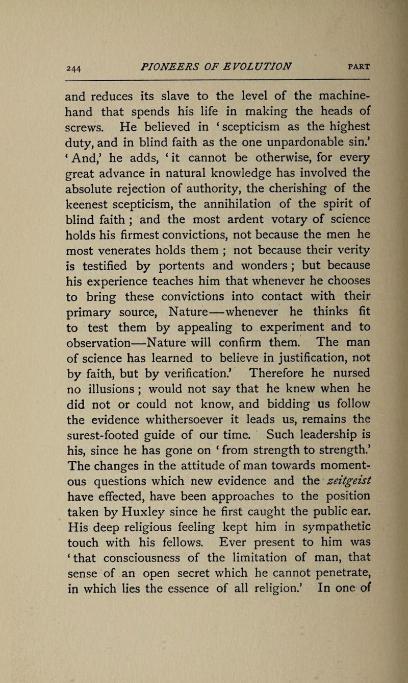 and reduces its slave to the level of the machine- hand that spends his life in making the heads of screws. He believed in ‘ scepticism as the highest duty, and in blind faith as the one unpardonable sin.’ * And/ he adds, ‘ it cannot be otherwise, for every great advance in natural knowledge has involved the absolute rejection of authority, the cherishing of the keenest scepticism, the annihilation of the spirit of blind faith ; and the most ardent votary of science holds his firmest convictions, not because the men he most venerates holds them ; not because their verity is testified by portents and wonders ; but because his experience teaches him that whenever he chooses to bring these convictions into contact with their primary source, Nature—whenever he thinks fit to test them by appealing to experiment and to observation—Nature will confirm them. The man of science has learned to believe in justification, not by faith, but by verification/ Therefore he nursed no illusions ; would not say that he knew when he did not or could not know, and bidding us follow the evidence whithersoever it leads us, remains the surest-footed guide of our time. Such leadership is his, since he has gone on ‘ from strength to strength.’ The changes in the attitude of man towards moment¬ ous questions which new evidence and the Zeitgeist have effected, have been approaches to the position taken by Huxley since he first caught the public ear. His deep religious feeling kept him in sympathetic touch with his fellows. Ever present to him was ‘ that consciousness of the limitation of man, that sense of an open secret which he cannot penetrate, in which lies the essence of all religion/ In one of