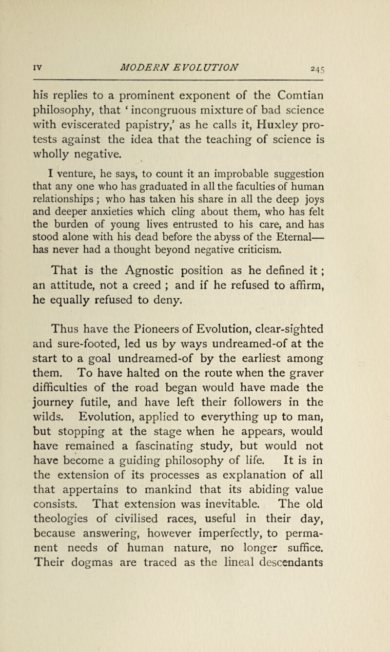 his replies to a prominent exponent of the Comtian philosophy, that ‘ incongruous mixture of bad science with eviscerated papistry/ as he calls it, Huxley pro¬ tests against the idea that the teaching of science is wholly negative. I venture, he says, to count it an improbable suggestion that any one who has graduated in all the faculties of human relationships; who has taken his share in all the deep joys and deeper anxieties which cling about them, who has felt the burden of young lives entrusted to his care, and has stood alone with his dead before the abyss of the Eternal— has never had a thought beyond negative criticism. That is the Agnostic position as he defined it; an attitude, not a creed ; and if he refused to affirm, he equally refused to deny. Thus have the Pioneers of Evolution, clear-sighted and sure-footed, led us by ways undreamed-of at the start to a goal undreamed-of by the earliest among them. To have halted on the route when the graver difficulties of the road began would have made the journey futile, and have left their followers in the wilds. Evolution, applied to everything up to man, but stopping at the stage when he appears, would have remained a fascinating study, but would not have become a guiding philosophy of life. It is in the extension of its processes as explanation of all that appertains to mankind that its abiding value consists. That extension was inevitable. The old theologies of civilised races, useful in their day, because answering, however imperfectly, to perma¬ nent needs of human nature, no longer suffice. Their dogmas are traced as the lineal descendants
