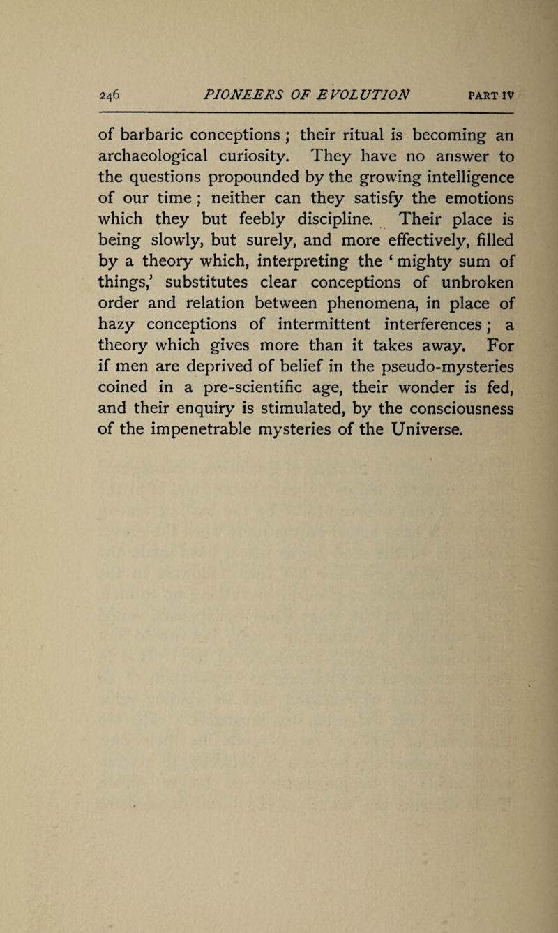 of barbaric conceptions ; their ritual is becoming an archaeological curiosity. They have no answer to the questions propounded by the growing intelligence of our time; neither can they satisfy the emotions which they but feebly discipline. Their place is being slowly, but surely, and more effectively, filled by a theory which, interpreting the ‘ mighty sum of things/ substitutes clear conceptions of unbroken order and relation between phenomena, in place of hazy conceptions of intermittent interferences; a theory which gives more than it takes away. For if men are deprived of belief in the pseudo-mysteries coined in a pre-scientific age, their wonder is fed, and their enquiry is stimulated, by the consciousness of the impenetrable mysteries of the Universe.