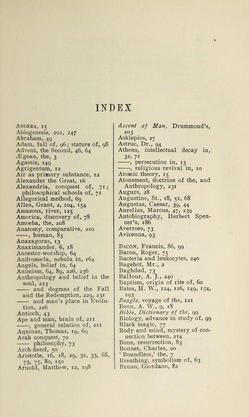 INDEX Abdera, 15 Abiogenesis, 201, 247 Abraham, 49 Adam, fall of, 96; stature of, 98 Advent, the Second, 46, 64 .Egean, the, 3 Agassiz, 149 Agrigentum, 12 Air as primary substance, 12 Alexander the Great, 16 Alexandria, conquest of, 71; philosophical schools of, 71 Allegorical method, 69 Allen, Grant, 2, 104, 154 Amazons, river, 125 America, discovery of, 78 Amoeba, the, 208 Anatomy, comparative, 210 -, human, 83 Anaxagoras, 13 Anaximander. 6, 18 Ancestor-worship, 64 Andromeda, nebula in, 164 Angels, belief in, 64 Animism, 64, 89, 226, 236 Anthropology and belief in the soul, 223 - and dogmas of the Fall and the Redemption, 229, 231 - and man’s place in Evolu¬ tion, 226 Antioch, 43 Ape and man, brain of, 211 -, general relation of, 211 Aquinas, Thomas, 19, 69 Arab conquest, 70 - philosophy, 73 Arch-fiend, 50 Aristotle, 16, 18, 29, 32, 33, 68, 73> 75> 8o> *5° Arnold, Matthew, 12, 198 Ascent of Man, Drummond’s, 203 Asklepios, 27 Astruc, Dr., 94 Athens, intellectual decay in, 32> 71 -, persecution in, 13 -, religious revival in, 10 Atomic theory, 15 Atonement, doctrine of the, and Anthropology, 231 Augurs, 28 Augustine, St., 18, 51, 68 Augustus, Caesar, 39, 44 Aurelius, Marcus, 47, 239 Autobiography, Herbert Spen¬ cer’s, 186 Averroes, 73 Avicenna, 93 Bacon, Francis, 86, 99 Bacon, Roger, 75 Bacteria and leukocytes, 240 Bagehot, Mr., 2 Baghdad, 73 Balfour, A. J., 240 Baptism, origin of rite of, 60 Bates, H. W., 124, 126, 149, 154, J93 Beagle, voyage of the, 121 Benn, A. W., 9, 18 Bible, Dictionary of the, 99 Biology, advance in study of, 99 Black magic, 77 Body and mind, mystery of con¬ nection between, 214 Bone, resurrection, 83 Bonnet, Charles, 20 ‘ Boundless,’ the, 7 Breathing, symbolism of, 63 Bruno, Giordano, 82