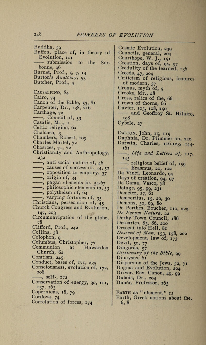 Buddha, 59 Buffon, place of, in theory of Evolution, 101 - submission to the Sor- bonne, 96 Burnet, Prof., 5, 7, 14 Burton’s Anatomy, 55 Butcher, Prof., 4 Caesalpino, 84 Cairo, 74 Canon of the Bible, 53, 81 Carpenter, Dr., 138, 216 Carthage, 72 -, Council of, 53 Casalis, Mr., 1 Celtic religion, 65 Chaldaea, 3 Chambers, Robert, 109 Charles Martel, 72 Chosroes, 71, 72 Christianity and Anthropology, 232 -, anti-social nature of, 46 -, causes of success of, 44, 52 -, opposition to enquiry, 37 -, origin of, 34 -, pagan elements in, 54-67 -, philosophic elements in, 53 -, polytheism of, 64 -, varying fortunes of, 35 Christians, persecution of, 45 Church Congress and Evolution, i47> 2°3 Circumnavigation of the globe, 78 Clifford, Prof., 242 Collins, 38 ' Colophon, 9 Columbus, Christopher, 77 Communion at Hawarden Church, 62 Comtism, 245 Conduct, bases of, 171, 235 Consciousness, evolution of, 172, 208 -, self-, 172 Conservation of energy, 30, in, l37> 163 Copernicus, 18, 79 Cordova, 74 Correlation of forces, 174 Cosmic Evolution, 239 Councils, general, 204 Courthope, W. J., 151 Creation, days of, 94, 97 Credulity of the learned, 136 Creeds, 47, 204 Criticism of religions, features of modern, 37 Cronus, myth of, 5 Crooke, Mr., 28 Cross, relics of the, 66 Crown of thorns, 66 Cuvier, 105, 108, 150 - and Geoffroy St. Hilaire, ^ I98 Cybele, 27 Dalton, John, 15, 115 Daphnia, Dr. Plimmer on, 240 Darwin, Charles, 116-123, 144- 161 -, Life and Letters of, 117, r45 -, religious belief of, 159 -, Erasmus, 20, 102 Da Vinci, Leonardo, 94 Days of creation, 94, 97 De Gama, Vasco, 78 Deluge, 95, 99, 231 Demeter, 27, 61 Democritus, 15, 20, 30 Demons, 50, 69, 80 De Perthes, Boucher, no, 229 De Rerum Natura, 22 Derby Town Council, 186 Descartes, 83, 86, 200 Descent into Hell, 81 Descent of Man, 153, 158, 202 Development, law of, 173 Devil, 50, 77 Diagoras, 57 Dictionary of the Bible, 99 Dionysus, 61 Dispersion of the Jews, 52, 71 Dogma and Evolution, 204 Driver, Rev. Canon, 49, 99 Dubois, Dr., 204 Duner, Professor, 165 Earth as “ element,” 12 Earth, Greek notions about the, 6, 8