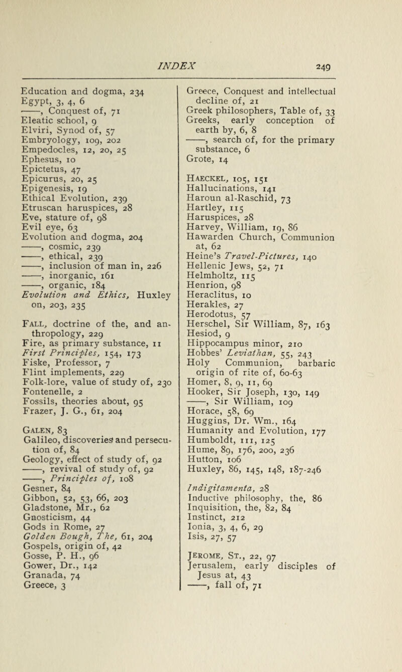 Education and dogma, 234 Egypt, 3, 4, 6 -, Conquest of, 71 Eleatic school, 9 Elviri, Synod of, 57 Embryology, 109, 202 Empedocles, 12, 20, 25 Ephesus, 10 Epictetus, 47 Epicurus, 20, 25 Epigenesis, 19 Ethical Evolution, 239 Etruscan haruspices, 28 Eve, stature of, 98 Evil eye, 63 Evolution and dogma, 204 -, cosmic, 239 -, ethical, 239 -, inclusion of man in, 226 -, inorganic, 161 -, organic, 184 Evolution and Ethics, Huxley on, 203, 235 Fall, doctrine of the, and an- thropology, 229 Fire, as primary substance, 11 First Principles, 154, 173 Fiske, Professor, 7 Flint implements, 229 Folk-lore, value of study of, 230 Fontenelle, 2 Fossils, theories about, 95 Frazer, J. G., 61, 204 Galen, 83 Galileo, discoveries and persecu¬ tion of, 84 Geology, effect of study of, 92 -, revival of study of, 92 -, Principles of, 108 Gesner, 84 Gibbon, 52, 53, 66, 203 Gladstone, Mr., 62 Gnosticism, 44 Gods in Rome, 27 Golden Bough, The, 61, 204 Gospels, origin of, 42 Gosse, P. H., 96 Gower, Dr., 142 Granada, 74 Greece, 3 Greece, Conquest and intellectual decline of, 21 Greek philosophers, Table of, 33 Greeks, early conception of earth by, 6, 8 -, search of, for the primary substance, 6 Grote, 14 Haeckel, 105, 151 Hallucinations, 141 Plaroun al-Raschid, 73 Hartley, 115 Haruspices, 28 Harvey, William, 19, 86 Hawarden Church, Communion at, 62 Heine’s Travel-Pictures, 140 Hellenic Jews, 52, 71 Helmholtz, 115 Henrion, 98 Heraclitus, 10 Herakles, 27 Herodotus, 57 Herschel, Sir William, 87, 163 Hesiod, 9 Hippocampus minor, 210 Hobbes’ Leviathan, 55, 243 Holy Communion, barbaric origin of rite of, 60-63 Homer, 8, 9, 11, 69 Hooker, Sir Joseph, 130, 149 -, Sir William, 109 Horace, 58, 69 Huggins, Dr. Wm., 164 Humanity and Evolution, 177 Humboldt, in, 125 Hume, 89, 176, 200, 236 Hutton, 106 Huxley, 86, 145, 148, 187-246 Indigitamenta, 28 Inductive philosophy, the, 86 Inquisition, the, 82, 84 Instinct, 212 Ionia, 3, 4, 6, 29 Isis, 27, 57 Jerome, St., 22, 97 Jerusalem, early disciples of Jesus at, 43 -, fall of, 71