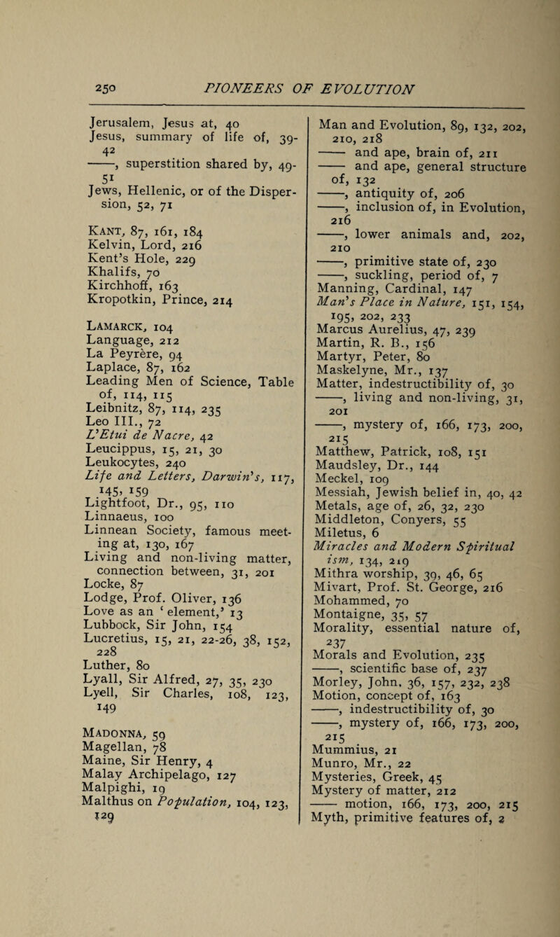 Jerusalem, Jesus at, 40 Jesus, summary of life of, 39- 42 -, superstition shared by, 49- 5i Jews, Hellenic, or of the Disper¬ sion, 52, 71 Kant, 87, 161, 184 Kelvin, Lord, 216 Kent’s Hole, 229 Khalifs, 70 Kirchhoff, 163 Kropotkin, Prince, 214 Lamarck, 104 Language, 212 La Peyrere, 94 Laplace, 87, 162 Leading Men of Science, Table of, 114, 115 Leibnitz, 87, 114, 235 Leo III., 72 L'Etui de Nacre, 42 Leucippus, 15, 21, 30 Leukocytes, 240 Life and Letters, Darwin's, 117, x59 Lightfoot, Dr., 95, no Linnaeus, 100 Linnean Society, famous meet¬ ing at, 130, 167 Living and non-living matter, connection between, 31, 201 Locke, 87 Lodge, Prof. Oliver, 136 Love as an c element,’ 13 Lubbock, Sir John, 154 Lucretius, 15, 21, 22-26, 38, 152, 228 Luther, 80 Lyall, Sir Alfred, 27, 35, 230 Lyell, Sir Charles, 108, 123, 149 Madonna, 59 Magellan, 78 Maine, Sir Henry, 4 Malay Archipelago, 127 Malpighi, 19 Malthus on Pofiliation, 104, 123, ?29 Man and Evolution, 89, 132, 202, 210, 218 - and ape, brain of, 211 - and ape, general structure of, 132 -, antiquity of, 206 -, inclusion of, in Evolution, 216 -, lower animals and, 202, 210 -, primitive state of, 230 -, suckling, period of, 7 Manning, Cardinal, 147 Man's Place in Nature, 151, 154, 195, 202, 233 Marcus Aurelius, 47, 239 Martin, R. B., 156 Martyr, Peter, 80 Maskelyne, Mr., 137 Matter, indestructibility of, 30 -, living and non-living, 31, 201 -, mystery of, 166, 173, 200, 215 Matthew, Patrick, 108, 151 Maudsley, Dr., 144 Meckel, 109 Messiah, Jewish belief in, 40, 42 Metals, age of, 26, 32, 230 Middleton, Conyers, 55 Miletus, 6 Miracles and Modern Spiritual ism, 134, 219 Mithra worship, 39, 46, 65 Mivart, Prof. St. George, 216 Mohammed, 70 Montaigne, 35, 57 Morality, essential nature of, 237 Morals and Evolution, 235 -, scientific base of, 237 Morley, John, 36, 157, 232, 238 Motion, concept of, 163 -, indestructibility of, 30 -, mystery of, 166, 173, 200, 2i5 Mummius, 21 Munro, Mr., 22 Mysteries, Greek, 45 Mystery of matter, 212 - motion, 166, 173, 200, 215 Myth, primitive features of, 2