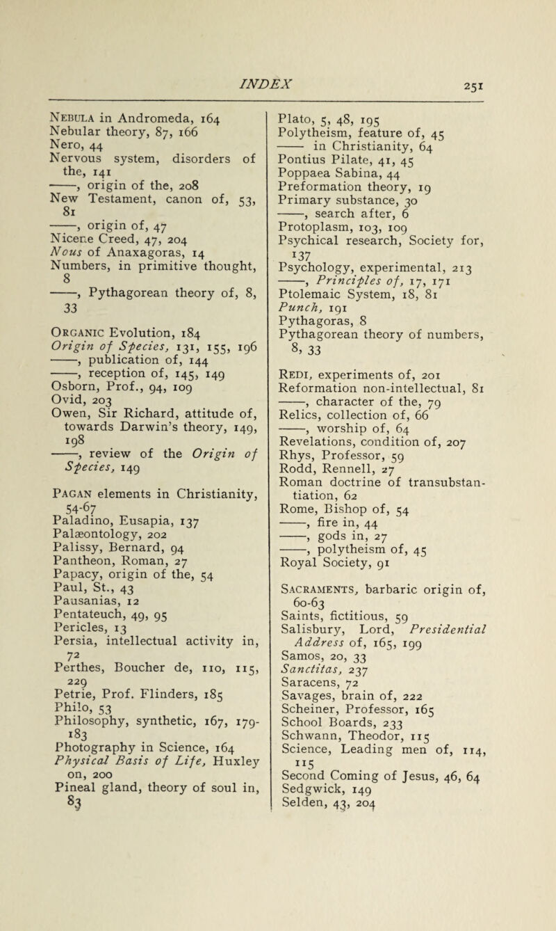 Nebula in Andromeda, 164 Nebular theory, 87, 166 Nero, 44 Nervous system, disorders of the, 141 -, origin of the, 208 New Testament, canon of, <2, 81 —, origin of, 47 Nicene Creed, 47, 204 Nous of Anaxagoras, 14 Numbers, in primitive thought, 8 -, Pythagorean theory of, 8, 33 Organic Evolution, 184 Origin of Species, 131, 155, 196 -, publication of, 144 -, reception of, 145, 149 Osborn, Prof., 94, 109 Ovid, 203 Owen, Sir Richard, attitude of, towards Darwin’s theory, 149, 198 -, review of the Origin of Species, 149 Pagan elements in Christianity, 54-67 Paladino, Eusapia, 137 Palaeontology, 202 Palissy, Bernard, 94 Pantheon, Roman, 27 Papacy, origin of the, 54 Paul, St., 43 Pausanias, 12 Pentateuch, 49, 95 Pericles, 13 Persia, intellectual activity in, 72 Perthes, Boucher de, no, 115, 229 Petrie, Prof. Flinders, 185 Philo, 53 Philosophy, synthetic, 167, 179- *83 Photography in Science, 164 Physical Basis of Life, Huxley on, 200 Pineal gland, theory of soul in, S3 Plato, 5, 48, 195 Polytheism, feature of, 45 - in Christianity, 64 Pontius Pilate, 41, 45 Poppaea Sabina, 44 Preformation theory, 19 Primary substance, 30 -, search after, 6 Protoplasm, 103, 109 Psychical research, Society for, *37 Psychology, experimental, 213 -, Principles of, 17, 171 Ptolemaic System, 18, 81 Punch, 191 Pythagoras, 8 Pythagorean theory of numbers, 8, 33 Redi, experiments of, 201 Reformation non-intellectual, 81 -, character of the, 79 Relics, collection of, 66 -, worship of, 64 Revelations, condition of, 207 Rhys, Professor, 59 Rodd, Rennell, 27 Roman doctrine of transubstan- tiation, 62 Rome, Bishop of, 54 -, fire in, 44 -, gods in, 27 -, polytheism of, 45 Royal Society, 91 Sacraments, barbaric origin of, 60-63 Saints, fictitious, 59 Salisbury, Lord, Presidential Address of, 165, 199 Samos, 20, 33 Sanctitas, 237 Saracens, 72 Savages, brain of, 222 Scheiner, Professor, 165 School Boards, 233 Schwann, Theodor, 115 Science, Leading men of, 114, “5 Second Coming of Jesus, 46, 64 Sedgwick, 149 Selden, 43, 204